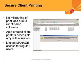 7 © 2005 Citrix Systems, Inc.—All rights reserved.
Secure Client Printing
• No misrouting of
print jobs due to
client name
collisions
• Auto-created client
printers accessible
only within session
• Limited MANAGE
access for regular
users
 