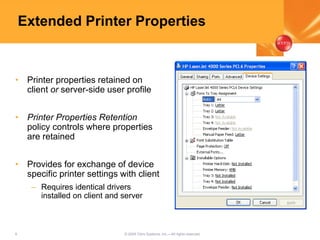 9 © 2005 Citrix Systems, Inc.—All rights reserved.
Extended Printer Properties
• Printer properties retained on
client or server-side user profile
• Printer Properties Retention
policy controls where properties
are retained
• Provides for exchange of device
specific printer settings with client
– Requires identical drivers
installed on client and server
 