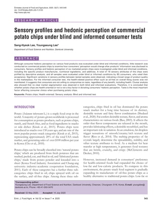 Emir. J. Food Agric ● Vol 32 ● Issue 7 ● 2020 543
Sensory profiles and hedonic perception of commercial
potato chips under blind and informed consumer tests
Sang-Hyeok Lee, Youngseung Lee*
Department of Food Science and Nutrition, Dankook University
*Corresponding author:
Youngseung Lee, Department of Food Science and Nutrition, Dankook University, Cheonan, Chungnam 3116, Korea. E-mail: youngslee@
dankook.ac.kr, Phone: +82-41-550-3476
Received: 02 May 2020;   Accepted: 14 July 2020
INTRODUCTION
Potato (Solanum tuberosum L.) is a staple food crop in the
world. A majority of potato grown worldwide is processed
for consumption as potato products, such as potato chips,
starch, and french fries, and as food ingredients in snacks
or side dishes (Kwak et al., 2015). Potato chips were
introduced as snacks over 150 years ago, and are one of the
most popular potato snack categories (Kwak et al., 2015),
representing approximately 20% of the total USA snack
market, and generating sales of over $100 million per year
in Korea (Cho et al., 2010).
Potato chips can be broadly classified into ‘natural potato
chips,’ which are produced from fresh potatoes that are
washed, peeled, cut, and fried in oil, and ‘fabricated potato
chips,’ made from potato powder and kneaded into a
sheet (Korea Food Industry Association and Chung-ang
university industry-academic cooperation foundation,
2011). Each of these categories has a further three sub-
categories: chips fried in oil, chips sprayed with oil on
the surface, and oil-free chips. Among these three sub-
categories, chips fried in oil has dominated the potato
snack market for a long time because of its distinct,
desirable texture and fatty flavor combination (Shedeed
et al., 2020). Fat confers desirable texture, flavor, and aroma
characteristics on various foods (Rao, 2003). It affects the
order that flavor components are released in the mouth,
provides lubricating effects, a desirable mouthfeel, and has
an important role in satiation. In an emulsion, fat droplets
trigger sensations of smooth/creamy/rich texture and
flavor (Rios et al., 2014). The melting properties of fat
crystals largely determine the spreadability, stability, and
other texture attributes to food. As a medium for heat
transfer at high temperatures, it generates food textures
that are brittle, crunchy, and crispy (McClements and
Decker, 2010).
However, increased demand in consumers’ preference
for health-oriented foods had expanded the choice of
low-fat and low-calorie products. To compete in this
environment, the potato snack food segment is gradually
expanding its manufacture of oil-free potato chips as a
healthy alternative to traditional potato chips. Low-fat or
Although consumer hedonic perception on various food products was evaluated under blind and informed conditions, little research was
conducted on commercial potato chips to examine how consumers’ perception would change after products’ information was disclosed to
consumers. Sensory profiles and hedonic perception of six marketed potato chips were investigated under blind and informed conditions,
including the specific product manufacturer, nutritional ingredients, and additives. A total of 18 sensory attributes of the chips were
profiled by descriptive analysis, and all samples were evaluated under blind or informed conditions by 80 consumers, who rated their
acceptance. Significant variations in sensory profiles between tested samples were observed, indicating a broad range of product quality
in the marketplace. For the informed consumer test, the health-related positive effect such as oil-free on overall liking scores was not
manifested. It suggests that consumers are not willing to compromise on taste, regardless of any benefit, including health. Cluster analysis
also showed that no clear market segmentation was observed in both blind and informed evaluations. Therefore, it is concluded that
whether potato chips are health-oriented or not is not a key factor in dictating consumers’ hedonic perception. Taste is the most important
factor affecting consumer choice when purchasing potato chips.
Keywords: Potato chips; Health-oriented; Sensory analysis; Blind and informed test
A B S T R A C T
Emirates Journal of Food and Agriculture. 2020. 32(7): 543-549
doi: 10.9755/ejfa.2020.v32.i7.2123
http://www.ejfa.me/
R E S E A R C H A R T I C L E
 