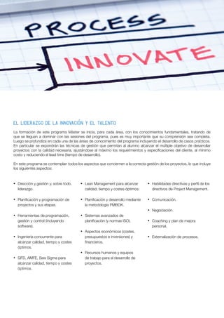 La formación de este programa Máster se inicia, para cada área, con los conocimientos fundamentales, tratando de
que se lleguen a dominar con las sesiones del programa, pues es muy importante que su comprensión sea completa.
Luego se profundiza en cada una de las áreas de conocimiento del programa incluyendo el desarrollo de casos prácticos.
En particular se expondrán las técnicas de gestión que permitan al alumno alcanzar el múltiple objetivo de desarrollar
proyectos con la calidad necesaria, ajustándose al máximo los requerimientos y especificaciones del cliente, al mínimo
costo y reduciendo el lead time (tiempo de desarrollo).
En este programa se contemplan todos los aspectos que conciernen a la correcta gestión de los proyectos, lo que incluye
los siguientes aspectos:
El liderazgo de la innovación y el talento
•	 Dirección y gestión y, sobre todo,
liderazgo.
•	 Planificación y programación de
proyectos y sus etapas.
•	 Herramientas de programación,
gestión y control (incluyendo
software).
•	 Ingeniería concurrente para
alcanzar calidad, tiempo y costes
óptimos.
•	 QFD, AMFE, Seis Sigma para
alcanzar calidad, tiempo y costes
óptimos.
•	 Lean Management para alcanzar
calidad, tiempo y costes óptimos.
•	 Planificación y desarrollo mediante
la metodología PMBOK.
•	 Sistemas avanzados de
planificación (y normas ISO).
•	 Aspectos económicos (costes,
presupuestos e inversiones) y
financieros.
•	 Recursos humanos y equipos
de trabajo para el desarrollo de
proyectos.
•	 Habilidades directivas y perfil de los
directivos de Project Management.
•	 Comunicación.
•	 Negociación.
•	 Coaching y plan de mejora
personal.
•	 Externalización de procesos.
 