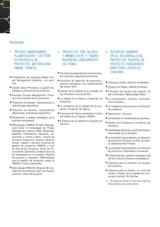 1.	 Project Management.
Planificación y gestión
estratégica de
proyectos. Metodología
PMBOK. PRINCE2
•	Presentación del programa Máster Pro-
ject Management industrial y de servi-
cios.
•	Gestión de/por Proyectos. La gestión es-
tratégica y práctica de los proyectos.
•	Business Process Management. Proce-
sos como soporte de los proyectos.
•	Proyectos industriales. Características y
metodologías específicas.
•	Proyectos de servicios. Características
diferenciales. Indicadores específicos.
•	Planificación y análisis estratégico de la
actividad empresarial.
•	Metodología PMBOK (Project Manage-
ment Body of Knowledge) del Project
Management Institute (PMI). Responsa-
bilidades. Planificación, ejecución, se-
guimiento y control y cierre. Grupos de
procesos. Integración, alcance, tiempos,
costes, calidad y recursos humanos en
gestión de proyectos. PMBOK y ciclo
de vida de los proyectos. Áreas de Co-
nocimiento. Elementos. Análisis inicial de
los interesados en un proyecto. Alcance
del proyecto y requisitos. Metodologías
para la gestión de proyectos, según el
PMBOK. Fases a desarrollar.
•	Metodología PRINCE2 (Projects IN Con-
trolled Environements). Start Up. Actuali-
zaciones. Cierre del proyecto.
2.	 Proyectos con calidad
y mínimo coste y tiempo.
Ingeniería concurrente.
Six Sigma.	
•	Proyectos de desarrollo de nuevos produc-
tos y servicios. Ingeniería Concurrente.
•	Proyectos de desarrollo de productos y
servicios ajustados a los requerimientos
del cliente. QFD.
•		Gestión de la calidad de la actividad de
las empresas y sus proyectos.
•		La calidad en el diseño y desarrollo de
proyectos.
•		La excelencia en la calidad de los pro-
yectos. Proyectos Six Sigma.
•		Proyectos Six Sigma excelentes a todos
los niveles de un negocio. DMAIC.
•		Excelencia en la calidad en proyectos de
servicios. 
3.	 Recursos humanos
en el desarrollo de
proyectos. Equipos de
proyecto. Habilidades
directivas. Perfiles.
Coaching
•	Liderazgo, poder y eficacia empresarial.
•	Equipos de trabajo. Gestión proactiva.
•	Formación de equipos de proyecto de
alto rendimiento. Metodología Belbin.
•	La comunicación. Técnicas. Comunica-
ción en público.
•	La inteligencia emocional en la dirección
de proyectos.
•	Negociación. Técnicas.
•	Contratación en el desarrollo de proyectos.
•	Gestión de Conflictos en un entorno de
proyectos.
•	Habilidades directivas y perfil del directivo
responsable de un proyecto.
•	La actividad emprendedora y la dirección
de proyectos: Proyecto de Plan de nego-
cio (Business Plan Project).
•	La actividad emprendedora y la dirección
de proyectos. Creatividad e innovación.
•	Emprendeduría y gestión estratégica del
cambio cultural: proyectos estratégicos.
•	Coaching para la Dirección de equipos
de Proyectos.
•	Coaching para el cambio. La curva del
cambio. Gestión de la resistencia emo-
cional al cambio. Rol del líder
>> El programa incluye 3 horas de Coaching
Personalizado para cada alumno.
		
Programa
 