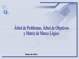 Árbol de Problemas, Árbol de Objetivos  y Matriz de Marco Lógico Mayo de 2011 
