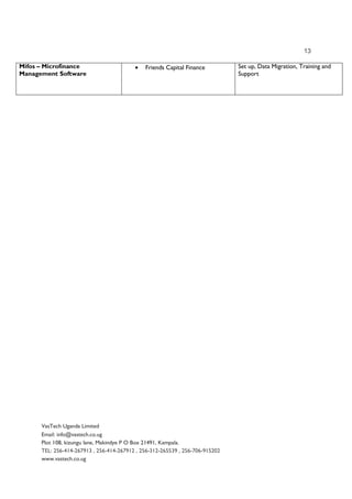 13
VasTech Uganda Limited
Email: info@vastech.co.ug
Plot 108, kizungu lane, Makindye P O Box 21491, Kampala.
TEL: 256-414-267913 , 256-414-267912 , 256-312-265539 , 256-706-915202
www.vastech.co.ug
Mifos – Microfinance
Management Software
• Friends Capital Finance Set up, Data Migration, Training and
Support
 