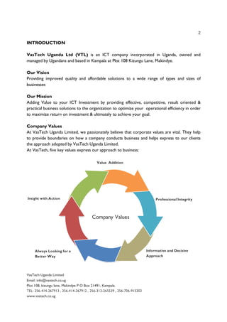 2
VasTech Uganda Limited
Email: info@vastech.co.ug
Plot 108, kizungu lane, Makindye P O Box 21491, Kampala.
TEL: 256-414-267913 , 256-414-267912 , 256-312-265539 , 256-706-915202
www.vastech.co.ug
INTRODUCTION
VasTech Uganda Ltd (VTL) is an ICT company incorporated in Uganda, owned and
managed by Ugandans and based in Kampala at Plot 108 Kizungu Lane, Makindye.
Our Vision
Providing improved quality and affordable solutions to a wide range of types and sizes of
businesses
Our Mission
Adding Value to your ICT Investment by providing effective, competitive, result oriented &
practical business solutions to the organization to optimize your operational efficiency in order
to maximize return on investment & ultimately to achieve your goal.
Company Values
At VasTech Uganda Limited, we passionately believe that corporate values are vital. They help
to provide boundaries on how a company conducts business and helps express to our clients
the approach adopted by VasTech Uganda Limited.
At VasTech, five key values express our approach to business:
 