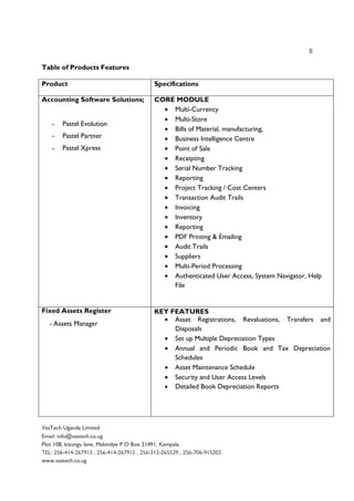 8
VasTech Uganda Limited
Email: info@vastech.co.ug
Plot 108, kizungu lane, Makindye P O Box 21491, Kampala.
TEL: 256-414-267913 , 256-414-267912 , 256-312-265539 , 256-706-915202
www.vastech.co.ug
Table of Products Features
Product Specifications
Accounting Software Solutions;
- Pastel Evolution
- Pastel Partner
- Pastel Xpress
CORE MODULE
• Multi-Currency
• Multi-Store
• Bills of Material, manufacturing,
• Business Intelligence Centre
• Point of Sale
• Receipting
• Serial Number Tracking
• Reporting
• Project Tracking / Cost Centers
• Transaction Audit Trails
• Invoicing
• Inventory
• Reporting
• PDF Printing & Emailing
• Audit Trails
• Suppliers
• Multi-Period Processing
• Authenticated User Access, System Navigator, Help
File
Fixed Assets Register
- Assets Manager
KEY FEATURES
• Asset Registrations, Revaluations, Transfers and
Disposals
• Set up Multiple Depreciation Types
• Annual and Periodic Book and Tax Depreciation
Schedules
• Asset Maintenance Schedule
• Security and User Access Levels
• Detailed Book Depreciation Reports
 