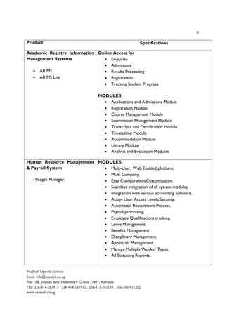 9
VasTech Uganda Limited
Email: info@vastech.co.ug
Plot 108, kizungu lane, Makindye P O Box 21491, Kampala.
TEL: 256-414-267913 , 256-414-267912 , 256-312-265539 , 256-706-915202
www.vastech.co.ug
Product Specifications
Academic Registry Information
Management Systems
• ARIMS
• ARIMS Lite
Online Access for
• Enquiries
• Admissions
• Results Processing
• Registration
• Tracking Student Progress
MODULES
• Applications and Admissions Module
• Registration Module
• Course Management Module
• Examination Management Module
• Transcripts and Certification Module
• Timetabling Module
• Accommodation Module
• Library Module
• Analysis and Evaluation Modules
Human Resource Management
& Payroll System
- People Manager:
MODULES
• Multi-User, Web Enabled platform.
• Multi Company.
• Easy Configuration/Customization.
• Seamless Integration of all system modules.
• Integration with various accounting software.
• Assign User Access Levels/Security.
• Automated Recruitment Process.
• Payroll processing.
• Employee Qualifications tracking.
• Leave Management.
• Benefits Management.
• Disciplinary Management.
• Appraisals Management.
• Manage Multiple Worker Types.
• All Statutory Reports.
 