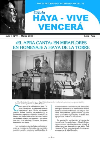 — 1 —
HAYA VIVE, VENCERÁ
Año 1, Nº 11 - Marzo 2008 Lima - Perú
«EL APRA CANTA» EN MIRAFLORES
EN HOMENAJE A HAYA DE LA TORRE
C
omo parte de las celebraciones porel Día
de la Fraternidad, la agrupación musical
partidaria «El Apra Canta», encabezada
por el c. Wilbert Bendezú, se presentó con su
emblemático repertorio el pasado sábado 23 de
febrero, en el local del Comité Ejecutivo Distrital
de Miraflores del PAP, en respuesta a una invita-
ción del c. Luis Alvarado Contreras, Secretario
General de este sector.
Los compañeros que participaron de esta re-
unión se contagiaron de mística, de esa mística
que otrora ayudó a construir el partido político de
mástrascendencia ehistoria en elpaís.Este evento
sirvió para transmitir a los militantes esa mística
aprista que mantuvo firmes a sus antiguos mili-
tantes ante dictaduras y persecuciones y que ha
hecho que el PAP siga vigente, en tanto otras
agrupaciones políticas se han disuelto.
La agrupación, que también la integran los
compañeros Fernando Arias y Miguel Oblitas,
rememora, con marcada aceptación en toda la
militancia aprista, las reuniones que Víctor Raúl
Haya de la Torre organizaba cada domingo en
su residencia de Villa Mercedes.
c. WilbertBendezú, c. FernandoArias y c. Miguel Oblitas hicieron vibrar con las emblemáticas canciones apristasal público
presente en el local partidario del PAP de Miraflores.
 