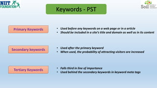 Keywords - PST
Primary Keywords
Secondary keywords
Tertiary Keywords
• Used before any keywords on a web page or in a article
• Should be included in a site’s title and domain as well as in its content
• Used after the primary keyword
• When used, the probability of attracting visitors are increased
• Falls third in line of importance
• Used behind the secondary keywords in keyword meta tags
 