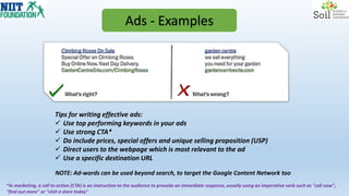 Ads - Examples
Tips for writing effective ads:
 Use top performing keywords in your ads
 Use strong CTA*
 Do include prices, special offers and unique selling proposition (USP)
 Direct users to the webpage which is most relevant to the ad
 Use a specific destination URL
*In marketing, a call to action (CTA) is an instruction to the audience to provoke an immediate response, usually using an imperative verb such as "call now",
"find out more" or "visit a store today"
NOTE: Ad-words can be used beyond search, to target the Google Content Network too
 