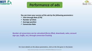 Performance of ads
You can trace your success of the ads by the following parameters:
 Click through Rate (CTR)
 Number of Clicks
 Average position
 Conversion Rate
https://www.youtube.com/watch?v=JfPoRGWGs98&feature=youtu.be
For more details on the above parameters, click on the link given in the footer.
Number of conversions can be calculated (forms filled, downloads, sales, account
sign ups, traffic, etc.) through conversion tracking
 