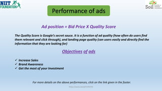 Ad position = Bid Price X Quality Score
Performance of ads
The Quality Score is Google’s secret sauce. It is a function of ad quality (how often do users find
them relevant and click through), and landing page quality (can users easily and directly find the
information that they are looking for)
Objectives of ads
 Increase Sales
 Brand Awareness
 Get the most of your Investment
https://youtu.be/q07Jr9Vihlk
For more details on the above performances, click on the link given in the footer.
 