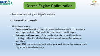 Search Engine Optimization
• Process of improving visibility of a website
• It is organic and un-paid
• Three basic areas-
• On-page optimization: refers to website elements which comprise a
web page, such as HTML code, textual content, and images
• Off-page optimization: refers, predominantly, to backlinks (links
pointing to the site which is being optimized, from other relevant
websites)
• Local SEO: the process of optimizing your website so that you can gain
higher local search rankings
 