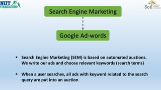 Search Engine Marketing
Google Ad-words
 Search Engine Marketing (SEM) is based on automated auctions.
We write our ads and choose relevant keywords (search terms)
 When a user searches, all ads with keyword related to the search
query are put into an auction
 