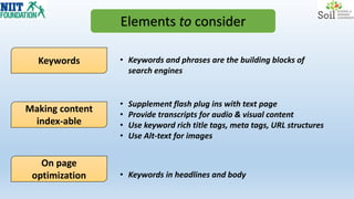 Elements to consider
Keywords
On page
optimization
Making content
index-able
• Keywords and phrases are the building blocks of
search engines
• Supplement flash plug ins with text page
• Provide transcripts for audio & visual content
• Use keyword rich title tags, meta tags, URL structures
• Use Alt-text for images
• Keywords in headlines and body
 