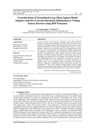 International Journal of Power Electronics and Drive System (IJPEDS)
Vol. 6, No. 1, March 2015, pp. 178~184
ISSN: 2088-8694  178
Journal homepage: http://iaesjournal.com/online/index.php/IJPEDS
Corroboration of Normalized Least Mean Square Based
Adaptive Selective Current Harmonic Elimination in Voltage
Source Inverter using DSP Processor
P Avirajamanjula*, P Palanivel**
*Department of EEE, Periyar Maniammai University, Tamilnadu, India
** Department of EEE, M.A.M College of Engineering, Anna University, Tamilnadu, India
Article Info ABSTRACT
Article history:
Received Oct 30, 2014
Revised Dec 23, 2014
Accepted Jan 18, 2015
A direct Selective current harmonic elimination pulse width modulation
technique is proposed for induction motor drive fed from voltage source
inverter. The developed adaptive filtering algorithm for the selective current
harmonic elimination in a three phase Voltage Source Inverter is a direct
method to improve the line current quality of the Voltage Source Inverter
base drive at any load condition. The self-adaptive algorithm employed has
the capability of managing the time varying nature of load (current). The
proposed Normalized Least Mean Squares algorithm based scheme
eliminates the selected dominant harmonics in load current using only the
knowledge of the frequencies to be eliminated. The algorithm is simulated
using Matlab/Simulink tool for a three-phase Voltage Source Inverter to
eliminate the fifth and seventh harmonics. The system performance is
analyzed based on the simulation results considering total harmonic
distortion, magnitude of eliminated harmonics and harmonic spectrum. The
corroboration is done in the designed Voltage Source Inverter feeding
induction motor using digital signal processor-TMS320L2812.The developed
algorithm is transferred to digital signal processor using VisSimTM
software.
Keyword:
Current harmonic elimination
DSP Proecssor
Least Mean Square algoritham
VisSim model
Voltage source inverter
Copyright © 2015 Institute of Advanced Engineering and Science.
All rights reserved.
Corresponding Author:
P Avirajamanjula,
Departement of Electrical and Electronics Engineering,
Periyar Maniammai University,
Vallam, Thanjavur-613 403, Tamilnadu, India.
Email: resmanju@gmail.com
1. INTRODUCTION
Induction motor for many years has been regarded as the workhorse in industrial applications. In the
last few decades, the induction motor has evolved from being a constant speed motor to a variable speed,
variable torque machine. Its evolution was challenged by the easiness of controlling a DC motor at low
power applications. When applications required large amounts of power and torque, the induction motor
became more efficient to use. Recent advancements in power electronics has paved the way to provide the
variable voltage, variable frequency drives (VVVF), the use of an induction motor has increased [1]-[4].
Three phase dc/ac voltage source inverter (VSI) is used extensively in induction motor drives and the
controllable frequency and ac voltage magnitudes are obtained employing various pulse width modulation
(PWM) strategies [5]-[9]. The PWM theory was advanced in the 1960s. The popular modulation technique
used in communication field was brought into the application of power converters. The Sinusoidal PWM
(SPWM) technique has been applied in inversion since 1970s, making the performance of inverter greatly
improved and being widely spread. The principle of PWM control is to control the on-off states of power
electronic switches in order to obtain a series of pulse waves with same amplitude but different width. When
an induction motor is fed by such a PWM controlled VSI, the line current becomes a distorted waveform
 