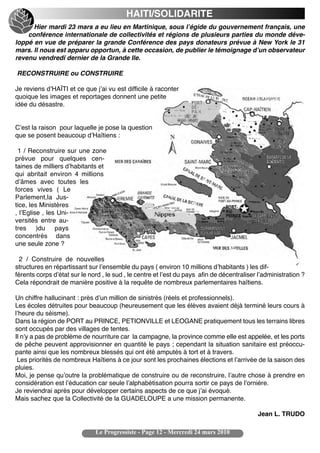 HAITI/SOLIDARITE
      Hier mardi 23 mars a eu lieu en Martinique, sous lʼégide du gouvernement français, une
    conférence internationale de collectivités et régions de plusieurs parties du monde déve-
loppé en vue de préparer la grande Conférence des pays donateurs prévue à New York le 31
mars. Il nous est apparu opportun, à cette occasion, de publier le témoignage dʼun observateur
revenu vendredi dernier de la Grande Ile.

RECONSTRUIRE ou CONSTRUIRE

Je reviens dʼHAÏTI et ce que jʼai vu est difficile à raconter
quoique les images et reportages donnent une petite
idée du désastre.


Cʼest la raison pour laquelle je pose la question
que se posent beaucoup dʼHaïtiens :

 1 / Reconstruire sur une zone
prévue pour quelques cen-
taines de milliers dʼhabitants et
qui abritait environ 4 millions
dʼâmes avec toutes les
forces vives ( Le
Parlement,la Jus-
tice, les Ministères
, lʼEglise , les Uni-
versités entre au-
tres )du pays
concentrés dans
une seule zone ?

  2 / Construire de nouvelles
structures en répartissant sur lʼensemble du pays ( environ 10 millions dʼhabitants ) les dif-
férents corps dʼétat sur le nord , le sud , le centre et lʼest du pays afin de décentraliser lʼadministration ?
Cela répondrait de manière positive à la requête de nombreux parlementaires haïtiens.

Un chiffre hallucinant : près dʼun million de sinistrés (réels et professionnels).
Les écoles détruites pour beaucoup (heureusement que les élèves avaient déjà terminé leurs cours à
lʼheure du séisme).
Dans la région de PORT au PRINCE, PETIONVILLE et LEOGANE pratiquement tous les terrains libres
sont occupés par des villages de tentes.
Il nʼy a pas de problème de nourriture car la campagne, la province comme elle est appelée, et les ports
de pêche peuvent approvisionner en quantité le pays ; cependant la situation sanitaire est préoccu-
pante ainsi que les nombreux blessés qui ont été amputés à tort et à travers.
 Les priorités de nombreux Haïtiens à ce jour sont les prochaines élections et lʼarrivée de la saison des
pluies.
Moi, je pense quʼoutre la problématique de construire ou de reconstruire, lʼautre chose à prendre en
considération est lʼéducation car seule lʼalphabétisation pourra sortir ce pays de lʼornière.
Je reviendrai après pour développer certains aspects de ce que jʼai évoqué.
Mais sachez que la Collectivité de la GUADELOUPE a une mission permanente.

                                                                                             Jean L. TRUDO

                              Le Progressiste - Page 12 - Mercredi 24 mars 2010
 