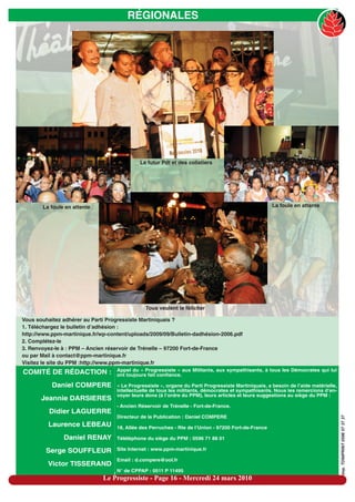 RÉGIONALES




                                            Le futur Pdt et des colistiers




       La foule en attente                                                                           La foule en attente




                                               Tous veulent le féliciter

Vous souhaitez adhérer au Parti Progressiste Martiniquais ?
1. Téléchargez le bulletin d’adhésion :
http://www.ppm-martinique.fr/wp-content/uploads/2009/09/Bulletin-dadhésion-2006.pdf
2. Complétez-le
3. Renvoyez-le à : PPM – Ancien réservoir de Trénelle – 97200 Fort-de-France
ou par Mail à contact@ppm-martinique.fr
Visitez le site du PPM :http://www.ppm-martinique.fr
                                   Appel du « Progressiste » aux Militants, aux sympathisants, à tous les Démocrates qui lui
COMITÉ DE RÉDACTION :              ont toujours fait confiance.

           Daniel COMPERE          « Le Progressiste », organe du Parti Progressiste Martiniquais, a besoin de l’aide matérielle,
                                   intellectuelle de tous les militants, démocrates et sympathisants. Nous les remercions d’en-
                                   voyer leurs dons (à l’ordre du PPM), leurs articles et leurs suggestions au siège du PPM :
       Jeannie DARSIERES
                                   - Ancien Réservoir de Trénelle - Fort-de-France.
          Didier LAGUERRE
                                   Directeur de la Publication : Daniel COMPERE
                                                                                                                                    imp. TONIPRINT 0596 57 37 37




         Laurence LEBEAU           18, Allée des Perruches - Rte de l’Union - 97200 Fort-de-France

               Daniel RENAY        Téléléphone du siège du PPM : 0596 71 88 01

         Serge SOUFFLEUR           Site Internet : www.ppm-martinique.fr

                                   Email : d.compere@ool.fr
         Victor TISSERAND
                                   N° de CPPAP : 0511 P 11495
                              Le Progressiste - Page 16 - Mercredi 24 mars 2010
 