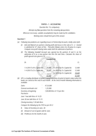 PAPER – 1 : ACCOUNTING
                                          Question No. 1 is compulsory
                          Attempt any five questions from the remaining six questions.
                   Wherever necessary, suitable assumption(s) may be made by the candidates.
                                 Working notes should form part of the answer.
        Question 1
        (a) Following two problems are regarding issues in Partnership Accounts, kindly solve both:
             (i)    Anil and Mukesh are partners sharing profit and losses in the ratio of 3 : 2. Govind
                    is admitted for ¼th share of firm. Thereafter Madan enters for 20 paisa in a rupee.
                    Compute new profit sharing ratios under both the admission of partners.
             (ii) The following Goodwill Account was opened by the partners R and S, on the
                  admission of H as a new partner into firm Om and Sons. Calculate the share of
                  profit agreed to be given to “H”.
                                                      Goodwill A/c
                    Dr.                                                                            Cr.
                                                           `                                        `
                    1-4-2010 To R’s Capital A/c       24,800 1-4-2010 By R’s Capital A/c       12,400
                    1-4-2010 To S’s Capital A/c       18,600 1-4-2010 By S’s Capital A/c       12,400
                                                             1-4-2010 By H’s Capital A/c       18,600
                                                    43,400                                       43,400
        (b) HP is a leading distributor of petrol. A detail inventory of petrol in hand is taken when the
            books are closed at the end of each month. At the end of month following information is
            available:
             Sales                            `   47,25,000
             General overheads cost           `    1,25,000
             Inventory at beginning               1,00,000 litres @ 15 per litre
             Purchases
             June 1 two lakh litres @ 14.25
             June 30 one lakh litres @ 15.15
             Closing inventory 1.30 lakh litres
             Compute the following by the FIFO as per AS 2:
             B.     Value of Inventory on June, 30.
             (ii) Amount of cost of goods sold for June.
             (iii) Profit/Loss for the month of June.




(c) Copyright The Institute of Chartered Accountants of India
 