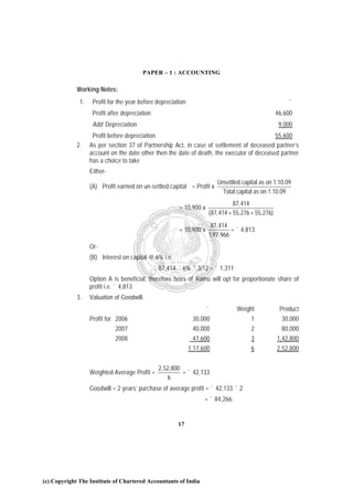 PAPER – 1 : ACCOUNTING

             Working Notes:
              1.    Profit for the year before depreciation:                                            `
                    Profit after depreciation                                                      46,600
                    Add: Depreciation                                                               9,000
                    Profit before depreciation                                              55,600
             2.    As per section 37 of Partnership Act, in case of settlement of deceased partner’s
                   account on the date other then the date of death, the executor of deceased partner
                   has a choice to take
                   Either-
                                                                          Unsettled capital as on 1.10.09
                   (A) Profit earned on un-settled capital = Profit x
                                                                            Total capital as on 1.10.09
                                                                                87,414
                                                         = 10,900 x
                                                                      (87,414 + 55,276 + 55,276)
                                                                       87,414
                                                         = 10,900 x            = ` 4,813
                                                                      1,97,966
                   Or-
                   (B) Interest on capital @ 6% i.e.
                                                ` 87,414 ´ 6% ´ 3/12 = ` 1,311
                   Option A is beneficial, therefore heirs of Ramu will opt for proportionate share of
                   profit i.e. ` 4,813.
             3.    Valuation of Goodwill:
                                                                     `             Weight           Product
                   Profit for 2006                              30,000                  1            30,000
                             2007                               40,000                  2            80,000
                             2008                               47,600                  3          1,42,800
                                                               1,17,600                 6          2,52,800


                                                 2,52,800
                   Weighted Average Profit =              = ` 42,133
                                                     6
                   Goodwill = 2 years’ purchase of average profit = ` 42,133 ´ 2
                                                                     = ` 84,266.


                                                         17




(c) Copyright The Institute of Chartered Accountants of India
 