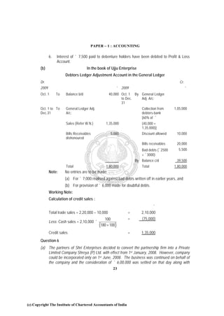 PAPER – 1 : ACCOUNTING

               6.   Interest of ` 7,500 paid to debenture holders have been debited to Profit & Loss
                    Account.
        (b)                             In the book of Ujju Enterprise
                         Debtors Ledger Adjustment Account in the General Ledger
        Dr.                                                                                        Cr.
        2009                                                   ` 2009                                    `
        Oct. 1      To    Balance b/d                  40,000 Oct. 1 By General Ledger
                                                              to Dec.   Adj. A/c:
                                                              31
        Oct. 1 to To      General Ledger Adj.                               Collection from     1,05,000
        Dec.31            A/c:                                              debtors-bank
                                                                            [60% of `
                          Sales (Refer W.N.)        1,35,000                (40,000 +
                                                                            1,35,000)]
                          Bills Receivables             5,000               Discount allowed     10,000
                          dishonoured
                                                                            Bills receivables    20,000
                                                                            Bad debts (`2500      5,500
                                                                            + `3000)
                                                                        By Balance c/d           39,500
                          Total                     1,80,000                Total               1,80,000
               Note:     No entries are to be made:
                         (a) For ` 7,000 realised against bad debts written off in earlier years, and
                         (b) For provision of ` 6,000 made for doubtful debts.
               Working Note:
               Calculation of credit sales :
                                                                                  `
               Total trade sales = 2,20,000 – 10,000                =      2,10,000
                                                   100              =       (75,000)
               Less: Cash sales = 2,10,000 ´
                                                (180 + 100 )
               Credit sales                                         =      1,35,000
        Question 6
        (a) The partners of Shri Enterprises decided to convert the partnership firm into a Private
            Limited Company Shreya (P) Ltd. with effect from 1st January, 2008. However, company
            could be incorporated only on 1 st June, 2008. The business was continued on behalf of
            the company and the consideration of ` 6,00,000 was settled on that day along with
                                                         23




(c) Copyright The Institute of Chartered Accountants of India
 