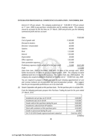 INTEGRATED PROFESSIONAL COMPETENCE EXAMINATION : NOVEMBER, 2010

             interest @ 12% per annum. The company availed loan of ` 9,00,000 @ 10% per annum
             on 1st June, 2008 to pay purchase consideration and for working capital. The company
             closed its accounts for the first time on 31 st March, 2009 and presents you the following
             summarized profit and loss account:
                                                                                          `               `
             Sales                                                                              19,80,000
             Cost of goods sold                                                  11,88,000
             Discount to dealers                                                    46,200
             Directors’ remuneration                                                60,000
             Salaries                                                               90,000
             Rent                                                                  1,35,000
             Interest                                                              1,05,000
             Depreciation                                                            30,000
             Office expenses                                                       1,05,000
             Sales promotion expenses                                                33,000
             Preliminary expenses (to be written off in first year itself)      15,000     18,07,200
             Profit                                                                         1,72,800
             Sales from June, 2008 to December, 2008 were 2½ times of the average sales, which
             further increased to 3½ times in January to March quarter, 2009. The company recruited
             additional work force to expand the business. The salaries from July, 2008 doubled. The
             company also acquired additional showroom at monthly rent of ` 10,000 from July, 2008.
             You are required to prepare a Profit and Loss Account showing apportionment of cost
             and revenue between pre-incorporation and post-incorporation periods. Also suggest
             how the pre-incorporation profits/losses are to be dealt with.          (10 Marks)
        (b) Sonam Corporation sells goods on hire purchase basis. The hire purchase price is cost plus 50%.
             From the following particulars prepare Hire Purchase Trading Account for the year ended
             31st March, 2010:
                                                                                                     `
                     Instalments not yet due on 01-04-09                                      3,00,000
                     Instalments due on 01-04-09                                              1,50,000
                     Goods sold on hire purchase during the year                              9,00,000
                     Instalments collected from HP debtors                                    6,80,000
                     Stock with customers at hire purchase price                              4,50,000
                     Goods re-possessed during the year                                         60,000
                     On 31-03-2010 Goods repossessed were valued at                     Cost less 40%
                                                                                                 (6 Marks)
                                                        24




(c) Copyright The Institute of Chartered Accountants of India
 