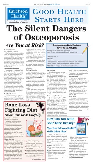 The Nation’s Largest Integrated Wellness
and Health Network for People 62+
THE ERICKSON TRIBUNE HEALTH EDITIONMAY 2005 PAGE 7
By Wendy J. Meyeroff
THE ERICKSON TRIBUNE
The National Osteoporosis Foundation
(NOF) says 44 million Americans either
have osteoporosis or are at risk. In
conjunction with May being Osteoporosis
Awareness and Prevention month, this
issue of Erickson Healthsm explains this
potentially devastating condition, and offers
relatively easy ways to prevent it, or at least
mitigate its effects. (We urge you to copy
or clip one of more articles and send them
to people you love.)
Understanding Osteoporosis
“Osteoporosis is a reduction in bone
density, and a disruption in microscopic
bone structure, that allows bone to break
easily,” says Felicia Cosman, MD, the
NOF’s medical director. Easy bone
breakage is the greatest danger of osteo-
porosis. It leads to disrupted quality of life,
permanent disability, and even death.
The National Institutes of Health
(NIH) estimates that osteoporosis is
responsible for 1.5 million fractures
annually, with 300,000 in the hip. Up to
25 percent of people remain institutional-
ized for at least one year after a hip fracture.
Even a smaller fracture, like in the wrist,
can be disabling. (Think of trying to tie
your shoes one-handed.)
Two Major Risk Factors
Cosman says, “Age is one of the key
risk factors, because our bone density starts
declining after 30 or 35”. With an aging
population (by the year 2040 it is estimated
those 65 and older will more than double,
to 77.2 million), osteoporosis and bone
density problems are only likely to become
more prevalent.
Gender also plays a role. Women tend
to have lighter bone mass than men from
the start, and menopause’s hormonal
changes speed their bone loss.
That doesn’t mean men aren’t affected.
By around age 70, men start losing bone
mass at about the same rate as women. Of
the 10 million Americans already with
osteoporosis, two million are men—and
the numbers are only going to rise for
both genders.
The Drug Connection
There are numerous ways to prevent
osteoporosis, or at least minimize its effects.
(You’ll find good information on how diet,
exercise, and supplements can fight this
disorder throughout this Erickson
HealthSM section.)
One concern older Americans and
their doctors should have are medications
that increase bone loss. Thyroid hormones,
steroids (like Prednisone) and drugs like
Lupron for fighting prostate cancer, are
among those Cosman cites as increasing
bone loss.
Older people must be wary of drugs
causing dizziness or balance problems, since
falls are the leading cause of fractures in our
older population. If you’ve been having
such problems, notify your physician right
away. At communities built and managed
by Erickson, the physicians have Centricity,
a computer system that can let them easily
look for drug alternatives.
The BMD Test
An important preventive tool is the
BMD, bone mineral density, test. Cosman
says, “It’s the most accurate way to
determine if you have osteoporosis or are
at risk.” The most-used test, DXA, checks
bone density at your hip and spine, the
areas where fractures are most likely to
occur. It’s a simple imaging test, even lower
level radiation than an X-ray.
Yet although this test is painless and
quick, very few adults take one regularly.
Cosman recommends having a BMD done
every one or two years, “depending on how
many risk factors you have”. The more risk
factors, the more vigilant you should be.
(The test is covered by Medicare if you’re
at risk.)
Understanding Bone Density
The most important thing the BMD
checks is your “T-score,” comparing your
bone density to a healthy 30 year old’s to
see how far off you are. This “standard
deviation” (SD) is what you and your
doctor need to know.
You’re at risk of developing osteoporosis
if your BMD has an SD of 1 to 2.5 below
the T-score. You have osteoporosis if your
bone density is lower than a 2.5 deviation.
“There are indications we’ll have a
measurement that may be even more
accurate later this year. It’s an ‘absolute risk
calculator’ that will look at someone’s bone
density, T-score, AND other risk factors
specific to that person, and come up with
a predication of just how high a risk that
individual has,” says Cosman.
New Medications
There are now medications called
bisphosphonates (e.g., Fosamax and
Actonel) for fighting osteoporosis. Cosman
says, “They’re taken once a week and are
very effective and well-tolerated.” Just
make sure to follow instructions; they
should be taken in the morning before
eating, with lots of water.
There are indications there’ll be a
once-monthly tablet before this year is
out and even a once-yearly injection
(though Cosman says the latter is way
down the road).
So Get Started
We hope we’ve convinced you of the
importance of fighting osteoporosis.
Knowing your bone density, and working
to improve it, should be as important as
checking your blood pressure, cholesterol,
and sugar levels. In fact, some experts
believe there’s a far more important correla-
tion between low bone density and osteo-
porosis than has been proven between high
cholesterol and heart disease.
The Silent Dangers
of Osteoporosis
GOOD HEALTH
STARTS HERE
Are You at Risk?
How Can You Build
Your Bone Density?
Your Free Erickson Health
Guide Offers Ideas
Erickson HealthSM, the nation’s
largest and most completely integrated
wellness and health system for adults
62-plus, offers many programs that can
help you fight osteoporosis and bone
ractures.
Read through the Erickson
HealthSM Guide and you’ll see
what we mean. Among the options
you’ll find:
F Water aerobics in our indoor pools
F Balance programs, run by trained
physical therapists and wellness
counselors
F Tai Chi and other exercise options in
our Fitness Centers
F Walking, hiking, dancing, and other
weight-bearing activities
All this and more, overseen by
Erickson Healthsm doctors, nurses,
and other health professionals trained
in the specific health needs of
Americans 62-plus– including
fighting osteoporosis.
To get your Erickson HealthSM
Guide or for more information on
Erickson Healthsm call the Erickson
community nearest you (see the listing
on Page 2) or visit our Web site:
www.EricksonHealth.com.
SM
° I’m older than 70.
° I smoke.
° I don’t eat many calcium-rich foods, like milk, tofu, and cheese
° I have a family history of osteoporosis or bone fractures.
° I don’t know if any of my medicines cause bone loss.
Osteoporosis Risk Factors:
Are You in Danger?
Check off all the answers that apply to you.
Then get more information on what they mean on P. 8
By Kathy Chaney, RD, LDN
THE ERICKSON TRIBUNE
The key to fighting bone loss at
any age is a diet rich in calcium, the
main element in bone composition.
Unfortunately, numerous surveys
show most Americans don’t get enough
calcium in their diets. The National
Osteoporosis Foundation (NOF)
recommends older adults get between
1200 and 1500 mg. daily, but most get
600 mg. or less.
Fortunately it is easier than you think
to get more calcium into your diet, even
without supplements.
Milking Your Diet
Without a doubt, dairy products are
your best calcium source. Nothing gives
you the calcium bang for the buck that
dairy does—and the best source of all is
milk. One eight-ounce glass of whole
milk provides 290 mg. of calcium, skim
milk has 302 mg. That’s a significant
portion of your daily needs right there.
Sadly, not enough older Americans
drink enough milk. Some don’t like the
taste, others never developed the habit.
Still we all know it’s never too late to
change a bad habit. Here are some
fast tricks for incorporating milk into
your diet:
F Add a little to your coffee.
F Buy chocolate milk or (to be more
cost-effective) add a little chocolate
syrup to regular milk.
F Use it to make delicious soups, like
corn chowder.
F Use non-fat powdered milk as a thick-
ener for stews, casseroles, and soups.
F Make a delicious smoothie by adding
fresh fruit. (Very good idea now that
summer’s approaching.)
Bone Loss
Fighting Diet
see Stronger Bones page 8
Choose Your Foods Carefully
 