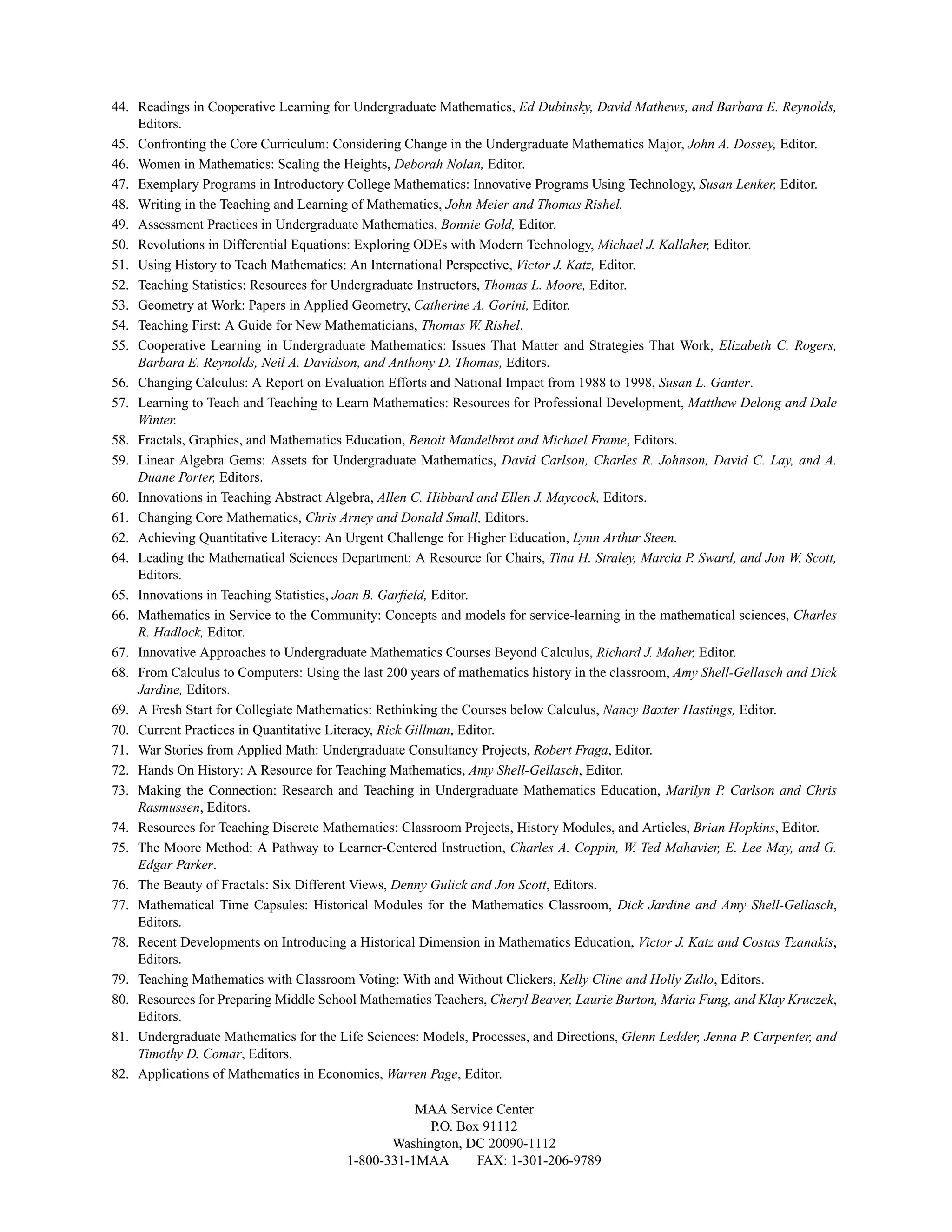 44. Readings in Cooperative Learning for Undergraduate Mathematics, Ed Dubinsky, David Mathews, and Barbara E. Reynolds,
Editors.
45. Confronting the Core Curriculum: Considering Change in the Undergraduate Mathematics Major, John A. Dossey, Editor.
46. Women in Mathematics: Scaling the Heights, Deborah Nolan, Editor.
47. Exemplary Programs in Introductory College Mathematics: Innovative Programs Using Technology, Susan Lenker, Editor.
48. Writing in the Teaching and Learning of Mathematics, John Meier and Thomas Rishel.
49. Assessment Practices in Undergraduate Mathematics, Bonnie Gold, Editor.
50. Revolutions in Differential Equations: Exploring ODEs with Modern Technology, Michael J. Kallaher, Editor.
51. Using History to Teach Mathematics: An International Perspective, Victor J. Katz, Editor.
52. Teaching Statistics: Resources for Undergraduate Instructors, Thomas L. Moore, Editor.
53. Geometry at Work: Papers in Applied Geometry, Catherine A. Gorini, Editor.
54. Teaching First: A Guide for New Mathematicians, Thomas W. Rishel.
55. Cooperative Learning in Undergraduate Mathematics: Issues That Matter and Strategies That Work, Elizabeth C. Rogers,
Barbara E. Reynolds, Neil A. Davidson, and Anthony D. Thomas, Editors.
56. Changing Calculus: A Report on Evaluation Efforts and National Impact from 1988 to 1998, Susan L. Ganter.
57. Learning to Teach and Teaching to Learn Mathematics: Resources for Professional Development, Matthew Delong and Dale
Winter.
58. Fractals, Graphics, and Mathematics Education, Benoit Mandelbrot and Michael Frame, Editors.
59. Linear Algebra Gems: Assets for Undergraduate Mathematics, David Carlson, Charles R. Johnson, David C. Lay, and A.
Duane Porter, Editors.
60. Innovations in Teaching Abstract Algebra, Allen C. Hibbard and Ellen J. Maycock, Editors.
61. Changing Core Mathematics, Chris Arney and Donald Small, Editors.
62. Achieving Quantitative Literacy: An Urgent Challenge for Higher Education, Lynn Arthur Steen.
64. Leading the Mathematical Sciences Department: A Resource for Chairs, Tina H. Straley, Marcia P. Sward, and Jon W. Scott,
Editors.
65. Innovations in Teaching Statistics, Joan B. Garﬁeld, Editor.
66. Mathematics in Service to the Community: Concepts and models for service-learning in the mathematical sciences, Charles
R. Hadlock, Editor.
67. Innovative Approaches to Undergraduate Mathematics Courses Beyond Calculus, Richard J. Maher, Editor.
68. From Calculus to Computers: Using the last 200 years of mathematics history in the classroom, Amy Shell-Gellasch and Dick
Jardine, Editors.
69. A Fresh Start for Collegiate Mathematics: Rethinking the Courses below Calculus, Nancy Baxter Hastings, Editor.
70. Current Practices in Quantitative Literacy, Rick Gillman, Editor.
71. War Stories from Applied Math: Undergraduate Consultancy Projects, Robert Fraga, Editor.
72. Hands On History: A Resource for Teaching Mathematics, Amy Shell-Gellasch, Editor.
73. Making the Connection: Research and Teaching in Undergraduate Mathematics Education, Marilyn P. Carlson and Chris
Rasmussen, Editors.
74. Resources for Teaching Discrete Mathematics: Classroom Projects, History Modules, and Articles, Brian Hopkins, Editor.
75. The Moore Method: A Pathway to Learner-Centered Instruction, Charles A. Coppin, W. Ted Mahavier, E. Lee May, and G.
Edgar Parker.
76. The Beauty of Fractals: Six Different Views, Denny Gulick and Jon Scott, Editors.
77. Mathematical Time Capsules: Historical Modules for the Mathematics Classroom, Dick Jardine and Amy Shell-Gellasch,
Editors.
78. Recent Developments on Introducing a Historical Dimension in Mathematics Education, Victor J. Katz and Costas Tzanakis,
Editors.
79. Teaching Mathematics with Classroom Voting: With and Without Clickers, Kelly Cline and Holly Zullo, Editors.
80. Resources for Preparing Middle School Mathematics Teachers, Cheryl Beaver, Laurie Burton, Maria Fung, and Klay Kruczek,
Editors.
81. Undergraduate Mathematics for the Life Sciences: Models, Processes, and Directions, Glenn Ledder, Jenna P. Carpenter, and
Timothy D. Comar, Editors.
82. Applications of Mathematics in Economics, Warren Page, Editor.
MAA Service Center
P.O. Box 91112
Washington, DC 20090-1112
1-800-331-1MAA FAX: 1-301-206-9789
 