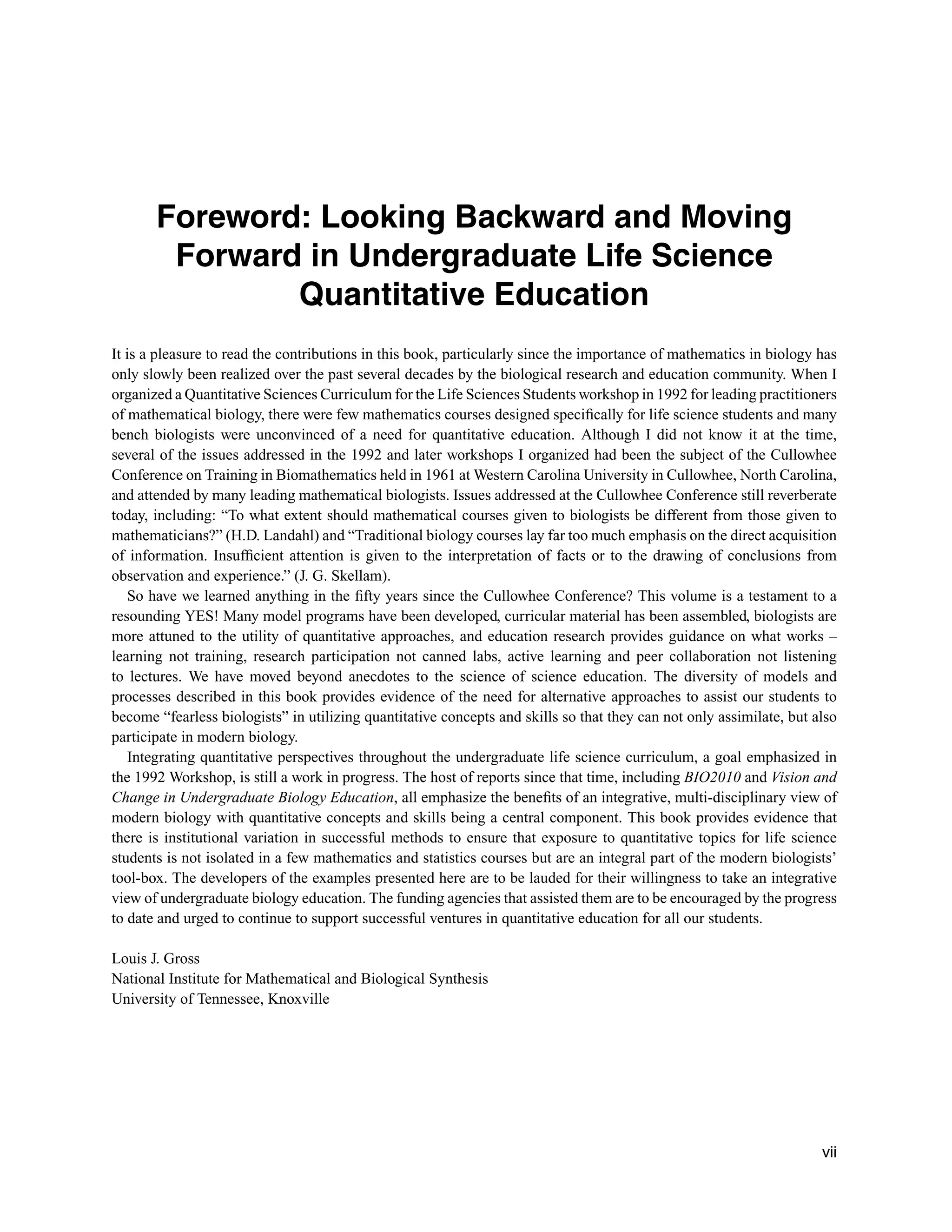 Foreword: Looking Backward and Moving
Forward in Undergraduate Life Science
Quantitative Education
It is a pleasure to read the contributions in this book, particularly since the importance of mathematics in biology has
only slowly been realized over the past several decades by the biological research and education community. When I
organized a Quantitative Sciences Curriculum for the Life Sciences Students workshop in 1992 for leading practitioners
of mathematical biology, there were few mathematics courses designed speciﬁcally for life science students and many
bench biologists were unconvinced of a need for quantitative education. Although I did not know it at the time,
several of the issues addressed in the 1992 and later workshops I organized had been the subject of the Cullowhee
Conference on Training in Biomathematics held in 1961 at Western Carolina University in Cullowhee, North Carolina,
and attended by many leading mathematical biologists. Issues addressed at the Cullowhee Conference still reverberate
today, including: “To what extent should mathematical courses given to biologists be different from those given to
mathematicians?” (H.D. Landahl) and “Traditional biology courses lay far too much emphasis on the direct acquisition
of information. Insufﬁcient attention is given to the interpretation of facts or to the drawing of conclusions from
observation and experience.” (J. G. Skellam).
So have we learned anything in the ﬁfty years since the Cullowhee Conference? This volume is a testament to a
resounding YES! Many model programs have been developed, curricular material has been assembled, biologists are
more attuned to the utility of quantitative approaches, and education research provides guidance on what works –
learning not training, research participation not canned labs, active learning and peer collaboration not listening
to lectures. We have moved beyond anecdotes to the science of science education. The diversity of models and
processes described in this book provides evidence of the need for alternative approaches to assist our students to
become “fearless biologists” in utilizing quantitative concepts and skills so that they can not only assimilate, but also
participate in modern biology.
Integrating quantitative perspectives throughout the undergraduate life science curriculum, a goal emphasized in
the 1992 Workshop, is still a work in progress. The host of reports since that time, including BIO2010 and Vision and
Change in Undergraduate Biology Education, all emphasize the beneﬁts of an integrative, multi-disciplinary view of
modern biology with quantitative concepts and skills being a central component. This book provides evidence that
there is institutional variation in successful methods to ensure that exposure to quantitative topics for life science
students is not isolated in a few mathematics and statistics courses but are an integral part of the modern biologists’
tool-box. The developers of the examples presented here are to be lauded for their willingness to take an integrative
view of undergraduate biology education. The funding agencies that assisted them are to be encouraged by the progress
to date and urged to continue to support successful ventures in quantitative education for all our students.
Louis J. Gross
National Institute for Mathematical and Biological Synthesis
University of Tennessee, Knoxville
vii
 