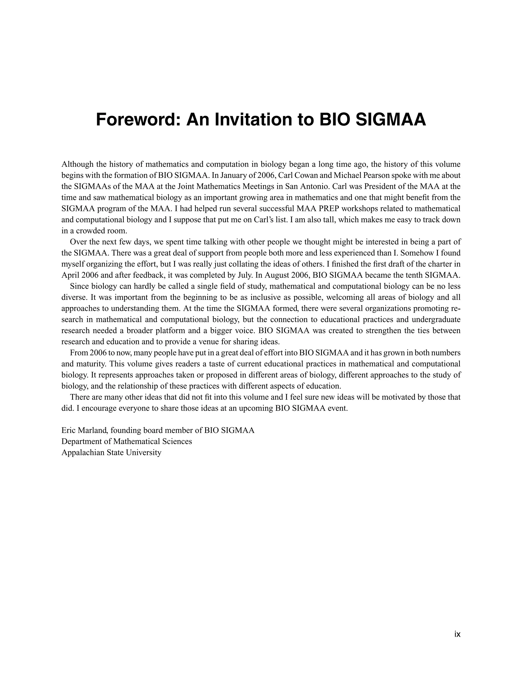 Foreword: An Invitation to BIO SIGMAA
Although the history of mathematics and computation in biology began a long time ago, the history of this volume
begins with the formation of BIO SIGMAA. In January of 2006, Carl Cowan and Michael Pearson spoke with me about
the SIGMAAs of the MAA at the Joint Mathematics Meetings in San Antonio. Carl was President of the MAA at the
time and saw mathematical biology as an important growing area in mathematics and one that might beneﬁt from the
SIGMAA program of the MAA. I had helped run several successful MAA PREP workshops related to mathematical
and computational biology and I suppose that put me on Carl’s list. I am also tall, which makes me easy to track down
in a crowded room.
Over the next few days, we spent time talking with other people we thought might be interested in being a part of
the SIGMAA. There was a great deal of support from people both more and less experienced than I. Somehow I found
myself organizing the effort, but I was really just collating the ideas of others. I ﬁnished the ﬁrst draft of the charter in
April 2006 and after feedback, it was completed by July. In August 2006, BIO SIGMAA became the tenth SIGMAA.
Since biology can hardly be called a single ﬁeld of study, mathematical and computational biology can be no less
diverse. It was important from the beginning to be as inclusive as possible, welcoming all areas of biology and all
approaches to understanding them. At the time the SIGMAA formed, there were several organizations promoting re-
search in mathematical and computational biology, but the connection to educational practices and undergraduate
research needed a broader platform and a bigger voice. BIO SIGMAA was created to strengthen the ties between
research and education and to provide a venue for sharing ideas.
From 2006 to now, many people have put in a great deal of effort into BIO SIGMAA and it has grown in both numbers
and maturity. This volume gives readers a taste of current educational practices in mathematical and computational
biology. It represents approaches taken or proposed in different areas of biology, different approaches to the study of
biology, and the relationship of these practices with different aspects of education.
There are many other ideas that did not ﬁt into this volume and I feel sure new ideas will be motivated by those that
did. I encourage everyone to share those ideas at an upcoming BIO SIGMAA event.
Eric Marland, founding board member of BIO SIGMAA
Department of Mathematical Sciences
Appalachian State University
ix
 