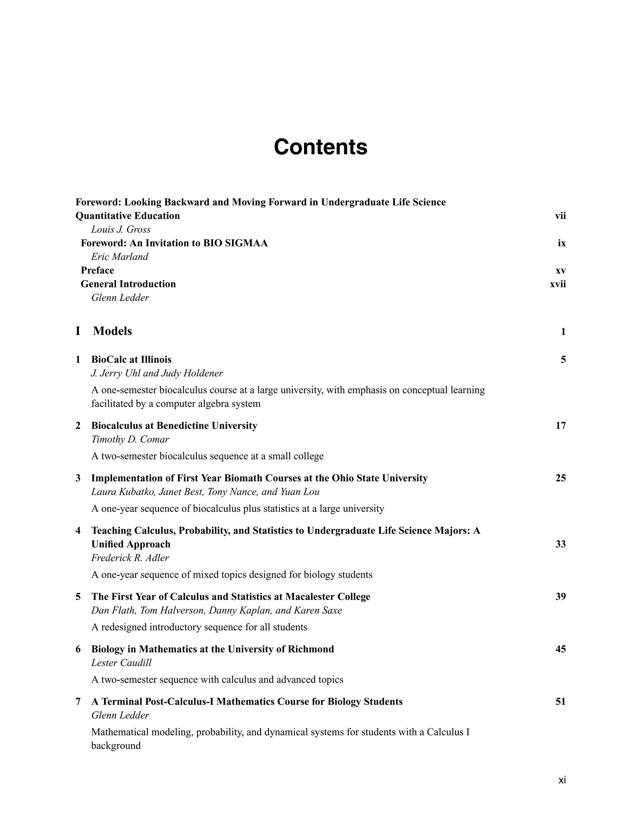 Contents
Foreword: Looking Backward and Moving Forward in Undergraduate Life Science
Quantitative Education vii
Louis J. Gross
Foreword: An Invitation to BIO SIGMAA ix
Eric Marland
Preface xv
General Introduction xvii
Glenn Ledder
I Models 1
1 BioCalc at Illinois 5
J. Jerry Uhl and Judy Holdener
A one-semester biocalculus course at a large university, with emphasis on conceptual learning
facilitated by a computer algebra system
2 Biocalculus at Benedictine University 17
Timothy D. Comar
A two-semester biocalculus sequence at a small college
3 Implementation of First Year Biomath Courses at the Ohio State University 25
Laura Kubatko, Janet Best, Tony Nance, and Yuan Lou
A one-year sequence of biocalculus plus statistics at a large university
4 Teaching Calculus, Probability, and Statistics to Undergraduate Life Science Majors: A
Uniﬁed Approach 33
Frederick R. Adler
A one-year sequence of mixed topics designed for biology students
5 The First Year of Calculus and Statistics at Macalester College 39
Dan Flath, Tom Halverson, Danny Kaplan, and Karen Saxe
A redesigned introductory sequence for all students
6 Biology in Mathematics at the University of Richmond 45
Lester Caudill
A two-semester sequence with calculus and advanced topics
7 A Terminal Post-Calculus-I Mathematics Course for Biology Students 51
Glenn Ledder
Mathematical modeling, probability, and dynamical systems for students with a Calculus I
background
xi
 
