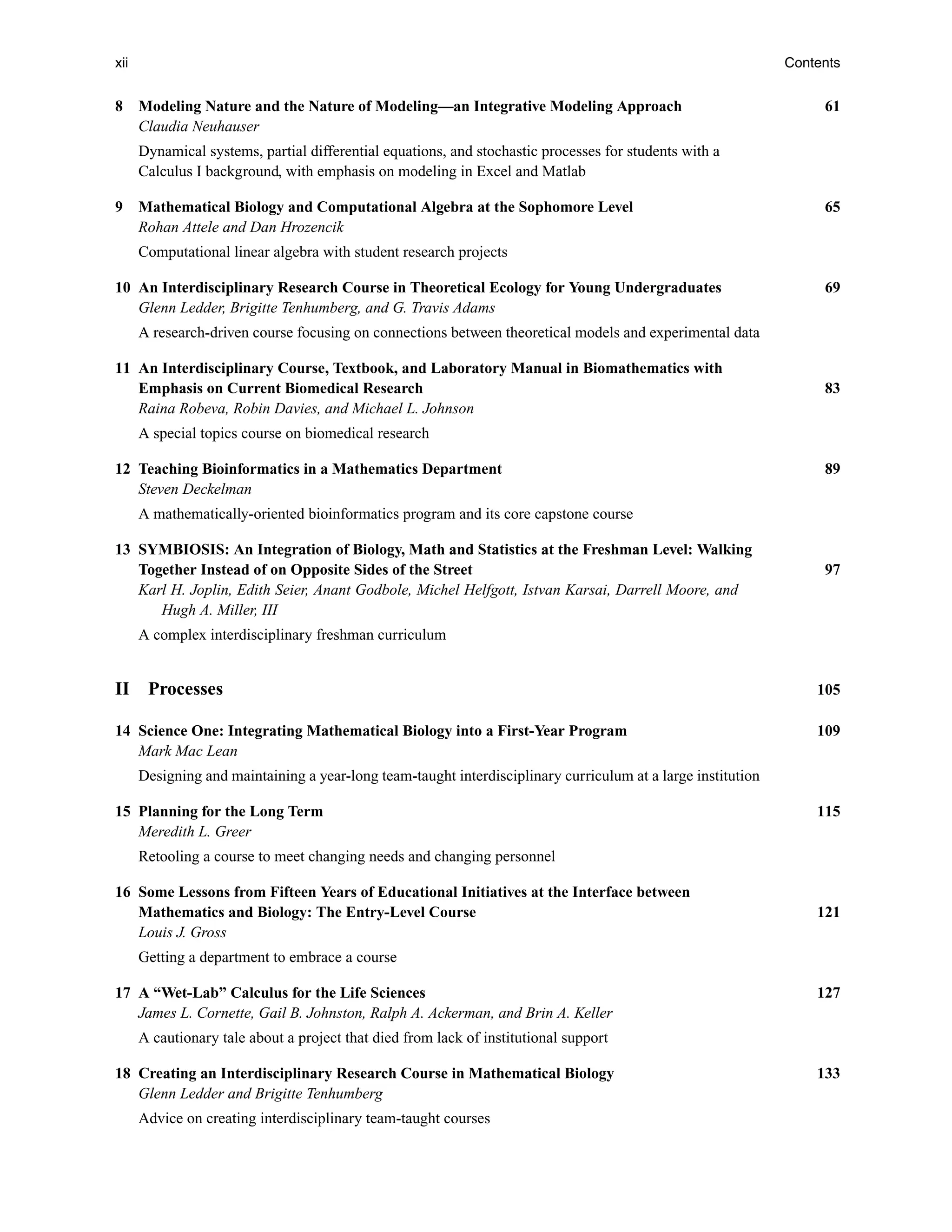 xii Contents
8 Modeling Nature and the Nature of Modeling—an Integrative Modeling Approach 61
Claudia Neuhauser
Dynamical systems, partial differential equations, and stochastic processes for students with a
Calculus I background, with emphasis on modeling in Excel and Matlab
9 Mathematical Biology and Computational Algebra at the Sophomore Level 65
Rohan Attele and Dan Hrozencik
Computational linear algebra with student research projects
10 An Interdisciplinary Research Course in Theoretical Ecology for Young Undergraduates 69
Glenn Ledder, Brigitte Tenhumberg, and G. Travis Adams
A research-driven course focusing on connections between theoretical models and experimental data
11 An Interdisciplinary Course, Textbook, and Laboratory Manual in Biomathematics with
Emphasis on Current Biomedical Research 83
Raina Robeva, Robin Davies, and Michael L. Johnson
A special topics course on biomedical research
12 Teaching Bioinformatics in a Mathematics Department 89
Steven Deckelman
A mathematically-oriented bioinformatics program and its core capstone course
13 SYMBIOSIS: An Integration of Biology, Math and Statistics at the Freshman Level: Walking
Together Instead of on Opposite Sides of the Street 97
Karl H. Joplin, Edith Seier, Anant Godbole, Michel Helfgott, Istvan Karsai, Darrell Moore, and
Hugh A. Miller, III
A complex interdisciplinary freshman curriculum
II Processes 105
14 Science One: Integrating Mathematical Biology into a First-Year Program 109
Mark Mac Lean
Designing and maintaining a year-long team-taught interdisciplinary curriculum at a large institution
15 Planning for the Long Term 115
Meredith L. Greer
Retooling a course to meet changing needs and changing personnel
16 Some Lessons from Fifteen Years of Educational Initiatives at the Interface between
Mathematics and Biology: The Entry-Level Course 121
Louis J. Gross
Getting a department to embrace a course
17 A “Wet-Lab” Calculus for the Life Sciences 127
James L. Cornette, Gail B. Johnston, Ralph A. Ackerman, and Brin A. Keller
A cautionary tale about a project that died from lack of institutional support
18 Creating an Interdisciplinary Research Course in Mathematical Biology 133
Glenn Ledder and Brigitte Tenhumberg
Advice on creating interdisciplinary team-taught courses
 