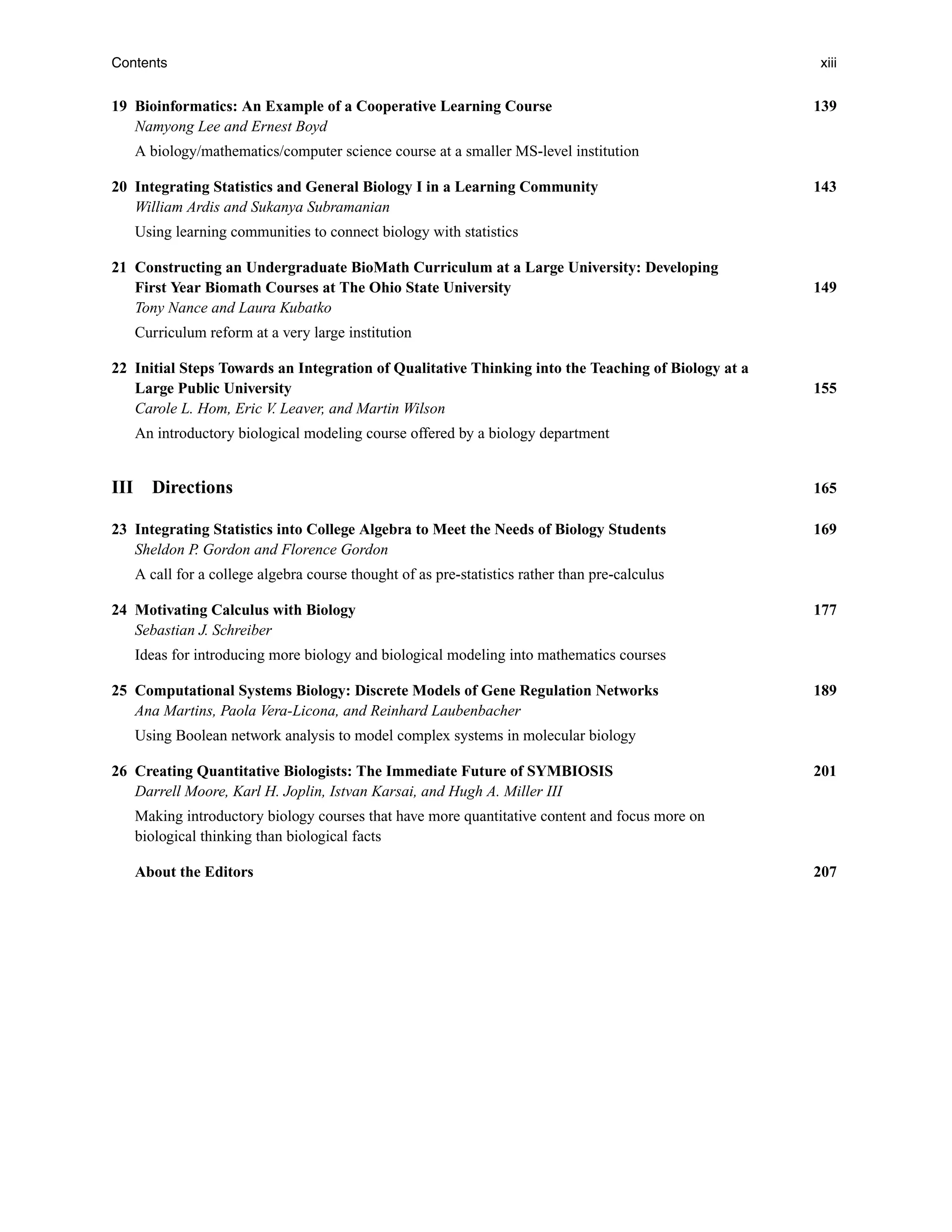 Contents xiii
19 Bioinformatics: An Example of a Cooperative Learning Course 139
Namyong Lee and Ernest Boyd
A biology/mathematics/computer science course at a smaller MS-level institution
20 Integrating Statistics and General Biology I in a Learning Community 143
William Ardis and Sukanya Subramanian
Using learning communities to connect biology with statistics
21 Constructing an Undergraduate BioMath Curriculum at a Large University: Developing
First Year Biomath Courses at The Ohio State University 149
Tony Nance and Laura Kubatko
Curriculum reform at a very large institution
22 Initial Steps Towards an Integration of Qualitative Thinking into the Teaching of Biology at a
Large Public University 155
Carole L. Hom, Eric V. Leaver, and Martin Wilson
An introductory biological modeling course offered by a biology department
III Directions 165
23 Integrating Statistics into College Algebra to Meet the Needs of Biology Students 169
Sheldon P
. Gordon and Florence Gordon
A call for a college algebra course thought of as pre-statistics rather than pre-calculus
24 Motivating Calculus with Biology 177
Sebastian J. Schreiber
Ideas for introducing more biology and biological modeling into mathematics courses
25 Computational Systems Biology: Discrete Models of Gene Regulation Networks 189
Ana Martins, Paola Vera-Licona, and Reinhard Laubenbacher
Using Boolean network analysis to model complex systems in molecular biology
26 Creating Quantitative Biologists: The Immediate Future of SYMBIOSIS 201
Darrell Moore, Karl H. Joplin, Istvan Karsai, and Hugh A. Miller III
Making introductory biology courses that have more quantitative content and focus more on
biological thinking than biological facts
About the Editors 207
 