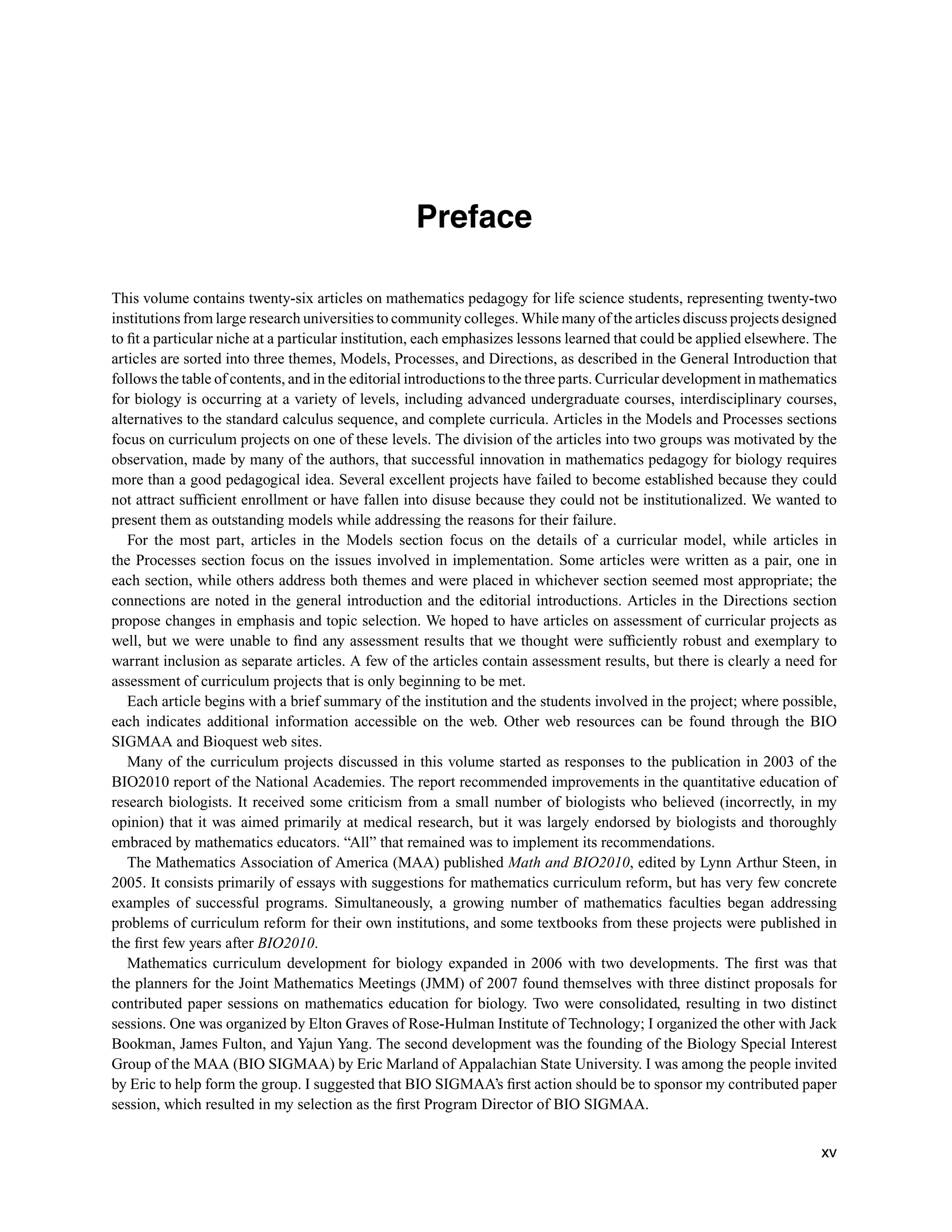 Preface
This volume contains twenty-six articles on mathematics pedagogy for life science students, representing twenty-two
institutions from large research universities to community colleges. While many of the articles discuss projects designed
to ﬁt a particular niche at a particular institution, each emphasizes lessons learned that could be applied elsewhere. The
articles are sorted into three themes, Models, Processes, and Directions, as described in the General Introduction that
follows the table of contents, and in the editorial introductions to the three parts. Curricular development in mathematics
for biology is occurring at a variety of levels, including advanced undergraduate courses, interdisciplinary courses,
alternatives to the standard calculus sequence, and complete curricula. Articles in the Models and Processes sections
focus on curriculum projects on one of these levels. The division of the articles into two groups was motivated by the
observation, made by many of the authors, that successful innovation in mathematics pedagogy for biology requires
more than a good pedagogical idea. Several excellent projects have failed to become established because they could
not attract sufﬁcient enrollment or have fallen into disuse because they could not be institutionalized. We wanted to
present them as outstanding models while addressing the reasons for their failure.
For the most part, articles in the Models section focus on the details of a curricular model, while articles in
the Processes section focus on the issues involved in implementation. Some articles were written as a pair, one in
each section, while others address both themes and were placed in whichever section seemed most appropriate; the
connections are noted in the general introduction and the editorial introductions. Articles in the Directions section
propose changes in emphasis and topic selection. We hoped to have articles on assessment of curricular projects as
well, but we were unable to ﬁnd any assessment results that we thought were sufﬁciently robust and exemplary to
warrant inclusion as separate articles. A few of the articles contain assessment results, but there is clearly a need for
assessment of curriculum projects that is only beginning to be met.
Each article begins with a brief summary of the institution and the students involved in the project; where possible,
each indicates additional information accessible on the web. Other web resources can be found through the BIO
SIGMAA and Bioquest web sites.
Many of the curriculum projects discussed in this volume started as responses to the publication in 2003 of the
BIO2010 report of the National Academies. The report recommended improvements in the quantitative education of
research biologists. It received some criticism from a small number of biologists who believed (incorrectly, in my
opinion) that it was aimed primarily at medical research, but it was largely endorsed by biologists and thoroughly
embraced by mathematics educators. “All” that remained was to implement its recommendations.
The Mathematics Association of America (MAA) published Math and BIO2010, edited by Lynn Arthur Steen, in
2005. It consists primarily of essays with suggestions for mathematics curriculum reform, but has very few concrete
examples of successful programs. Simultaneously, a growing number of mathematics faculties began addressing
problems of curriculum reform for their own institutions, and some textbooks from these projects were published in
the ﬁrst few years after BIO2010.
Mathematics curriculum development for biology expanded in 2006 with two developments. The ﬁrst was that
the planners for the Joint Mathematics Meetings (JMM) of 2007 found themselves with three distinct proposals for
contributed paper sessions on mathematics education for biology. Two were consolidated, resulting in two distinct
sessions. One was organized by Elton Graves of Rose-Hulman Institute of Technology; I organized the other with Jack
Bookman, James Fulton, and Yajun Yang. The second development was the founding of the Biology Special Interest
Group of the MAA (BIO SIGMAA) by Eric Marland of Appalachian State University. I was among the people invited
by Eric to help form the group. I suggested that BIO SIGMAA’s ﬁrst action should be to sponsor my contributed paper
session, which resulted in my selection as the ﬁrst Program Director of BIO SIGMAA.
xv
 
