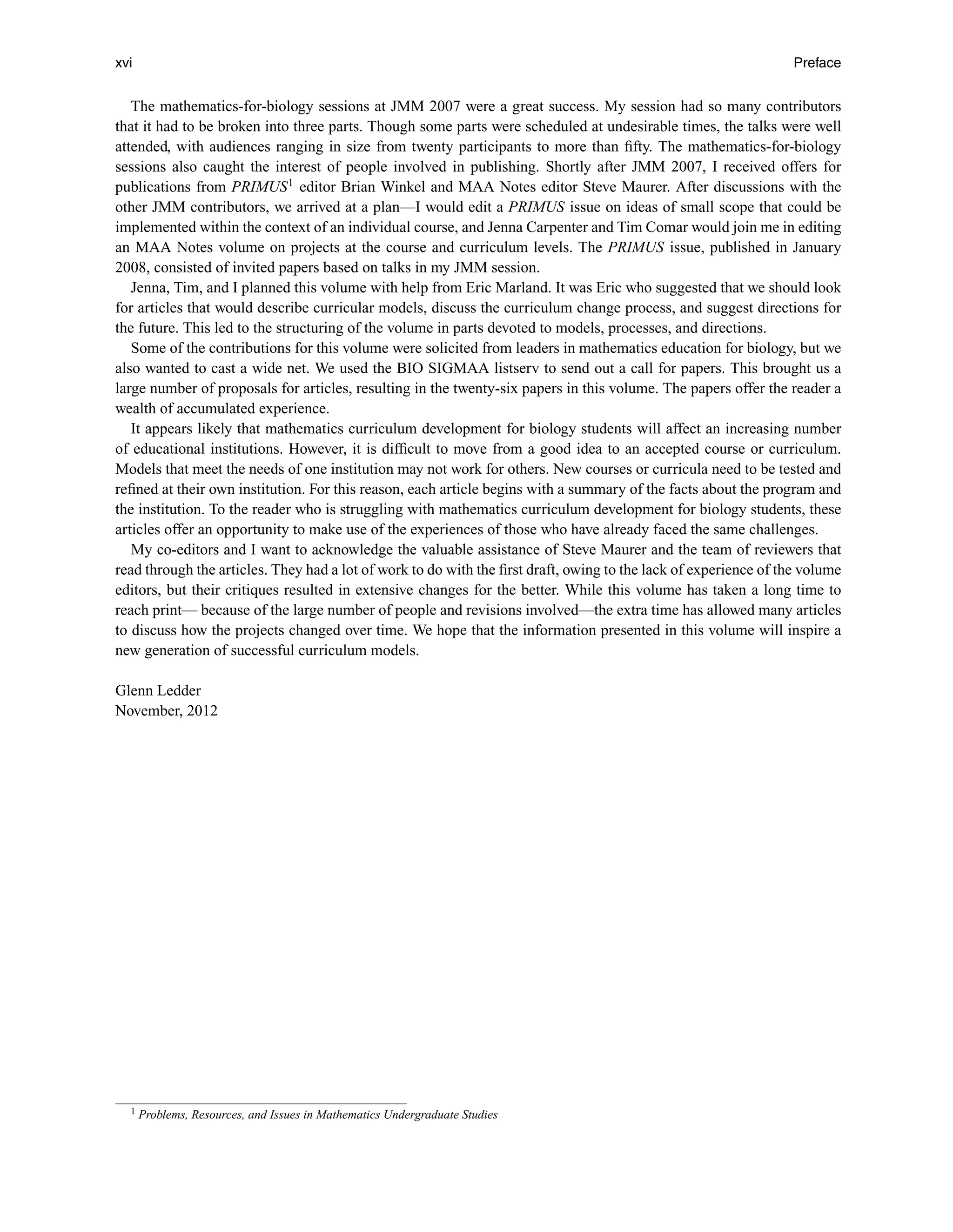 xvi Preface
The mathematics-for-biology sessions at JMM 2007 were a great success. My session had so many contributors
that it had to be broken into three parts. Though some parts were scheduled at undesirable times, the talks were well
attended, with audiences ranging in size from twenty participants to more than ﬁfty. The mathematics-for-biology
sessions also caught the interest of people involved in publishing. Shortly after JMM 2007, I received offers for
publications from PRIMUS1
editor Brian Winkel and MAA Notes editor Steve Maurer. After discussions with the
other JMM contributors, we arrived at a plan—I would edit a PRIMUS issue on ideas of small scope that could be
implemented within the context of an individual course, and Jenna Carpenter and Tim Comar would join me in editing
an MAA Notes volume on projects at the course and curriculum levels. The PRIMUS issue, published in January
2008, consisted of invited papers based on talks in my JMM session.
Jenna, Tim, and I planned this volume with help from Eric Marland. It was Eric who suggested that we should look
for articles that would describe curricular models, discuss the curriculum change process, and suggest directions for
the future. This led to the structuring of the volume in parts devoted to models, processes, and directions.
Some of the contributions for this volume were solicited from leaders in mathematics education for biology, but we
also wanted to cast a wide net. We used the BIO SIGMAA listserv to send out a call for papers. This brought us a
large number of proposals for articles, resulting in the twenty-six papers in this volume. The papers offer the reader a
wealth of accumulated experience.
It appears likely that mathematics curriculum development for biology students will affect an increasing number
of educational institutions. However, it is difﬁcult to move from a good idea to an accepted course or curriculum.
Models that meet the needs of one institution may not work for others. New courses or curricula need to be tested and
reﬁned at their own institution. For this reason, each article begins with a summary of the facts about the program and
the institution. To the reader who is struggling with mathematics curriculum development for biology students, these
articles offer an opportunity to make use of the experiences of those who have already faced the same challenges.
My co-editors and I want to acknowledge the valuable assistance of Steve Maurer and the team of reviewers that
read through the articles. They had a lot of work to do with the ﬁrst draft, owing to the lack of experience of the volume
editors, but their critiques resulted in extensive changes for the better. While this volume has taken a long time to
reach print— because of the large number of people and revisions involved—the extra time has allowed many articles
to discuss how the projects changed over time. We hope that the information presented in this volume will inspire a
new generation of successful curriculum models.
Glenn Ledder
November, 2012
1 Problems, Resources, and Issues in Mathematics Undergraduate Studies
 
