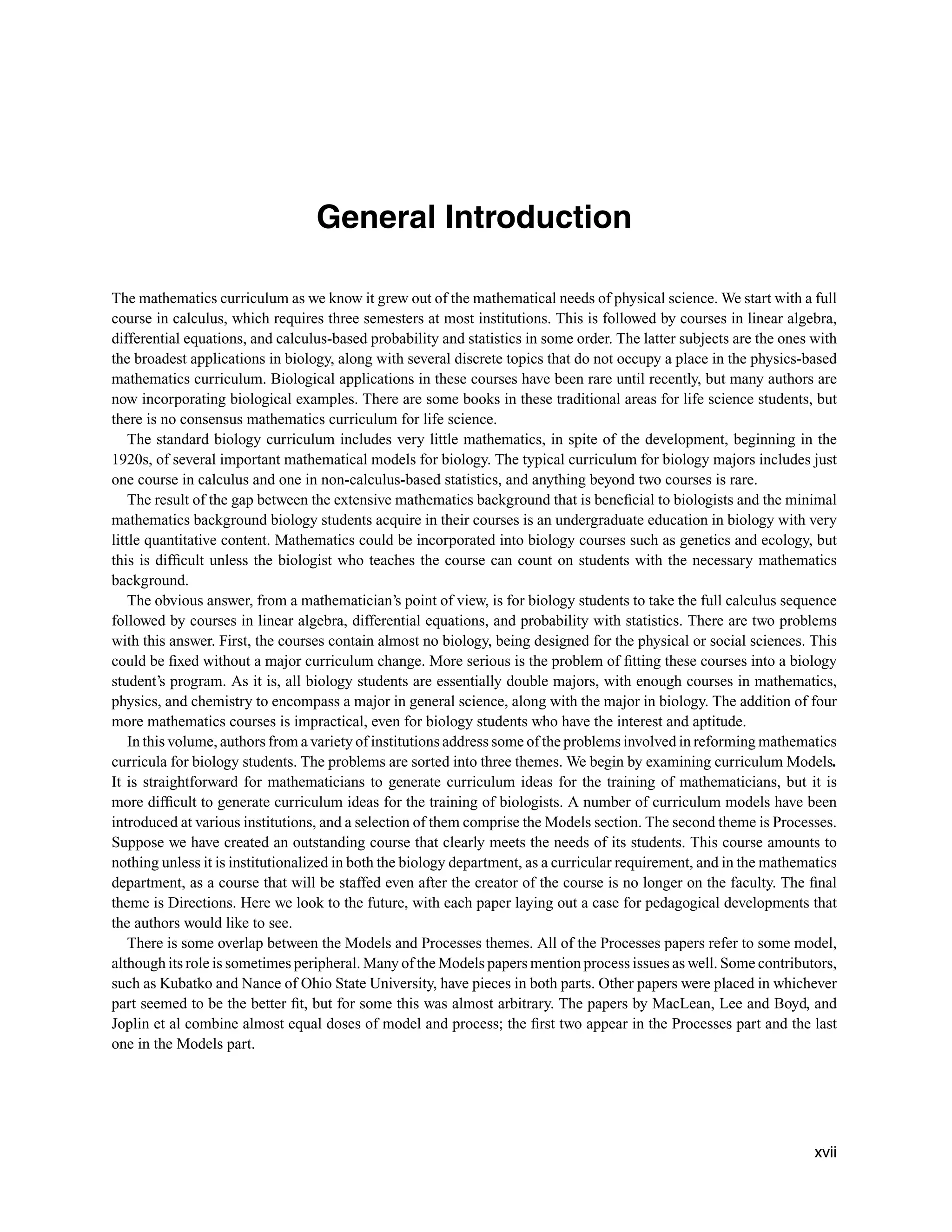 General Introduction
The mathematics curriculum as we know it grew out of the mathematical needs of physical science. We start with a full
course in calculus, which requires three semesters at most institutions. This is followed by courses in linear algebra,
differential equations, and calculus-based probability and statistics in some order. The latter subjects are the ones with
the broadest applications in biology, along with several discrete topics that do not occupy a place in the physics-based
mathematics curriculum. Biological applications in these courses have been rare until recently, but many authors are
now incorporating biological examples. There are some books in these traditional areas for life science students, but
there is no consensus mathematics curriculum for life science.
The standard biology curriculum includes very little mathematics, in spite of the development, beginning in the
1920s, of several important mathematical models for biology. The typical curriculum for biology majors includes just
one course in calculus and one in non-calculus-based statistics, and anything beyond two courses is rare.
The result of the gap between the extensive mathematics background that is beneﬁcial to biologists and the minimal
mathematics background biology students acquire in their courses is an undergraduate education in biology with very
little quantitative content. Mathematics could be incorporated into biology courses such as genetics and ecology, but
this is difﬁcult unless the biologist who teaches the course can count on students with the necessary mathematics
background.
The obvious answer, from a mathematician’s point of view, is for biology students to take the full calculus sequence
followed by courses in linear algebra, differential equations, and probability with statistics. There are two problems
with this answer. First, the courses contain almost no biology, being designed for the physical or social sciences. This
could be ﬁxed without a major curriculum change. More serious is the problem of ﬁtting these courses into a biology
student’s program. As it is, all biology students are essentially double majors, with enough courses in mathematics,
physics, and chemistry to encompass a major in general science, along with the major in biology. The addition of four
more mathematics courses is impractical, even for biology students who have the interest and aptitude.
In this volume, authors from a variety of institutions address some of the problems involved in reforming mathematics
curricula for biology students. The problems are sorted into three themes. We begin by examining curriculum Models.
It is straightforward for mathematicians to generate curriculum ideas for the training of mathematicians, but it is
more difﬁcult to generate curriculum ideas for the training of biologists. A number of curriculum models have been
introduced at various institutions, and a selection of them comprise the Models section. The second theme is Processes.
Suppose we have created an outstanding course that clearly meets the needs of its students. This course amounts to
nothing unless it is institutionalized in both the biology department, as a curricular requirement, and in the mathematics
department, as a course that will be staffed even after the creator of the course is no longer on the faculty. The ﬁnal
theme is Directions. Here we look to the future, with each paper laying out a case for pedagogical developments that
the authors would like to see.
There is some overlap between the Models and Processes themes. All of the Processes papers refer to some model,
although its role is sometimes peripheral. Many of the Models papers mention process issues as well. Some contributors,
such as Kubatko and Nance of Ohio State University, have pieces in both parts. Other papers were placed in whichever
part seemed to be the better ﬁt, but for some this was almost arbitrary. The papers by MacLean, Lee and Boyd, and
Joplin et al combine almost equal doses of model and process; the ﬁrst two appear in the Processes part and the last
one in the Models part.
xvii
 