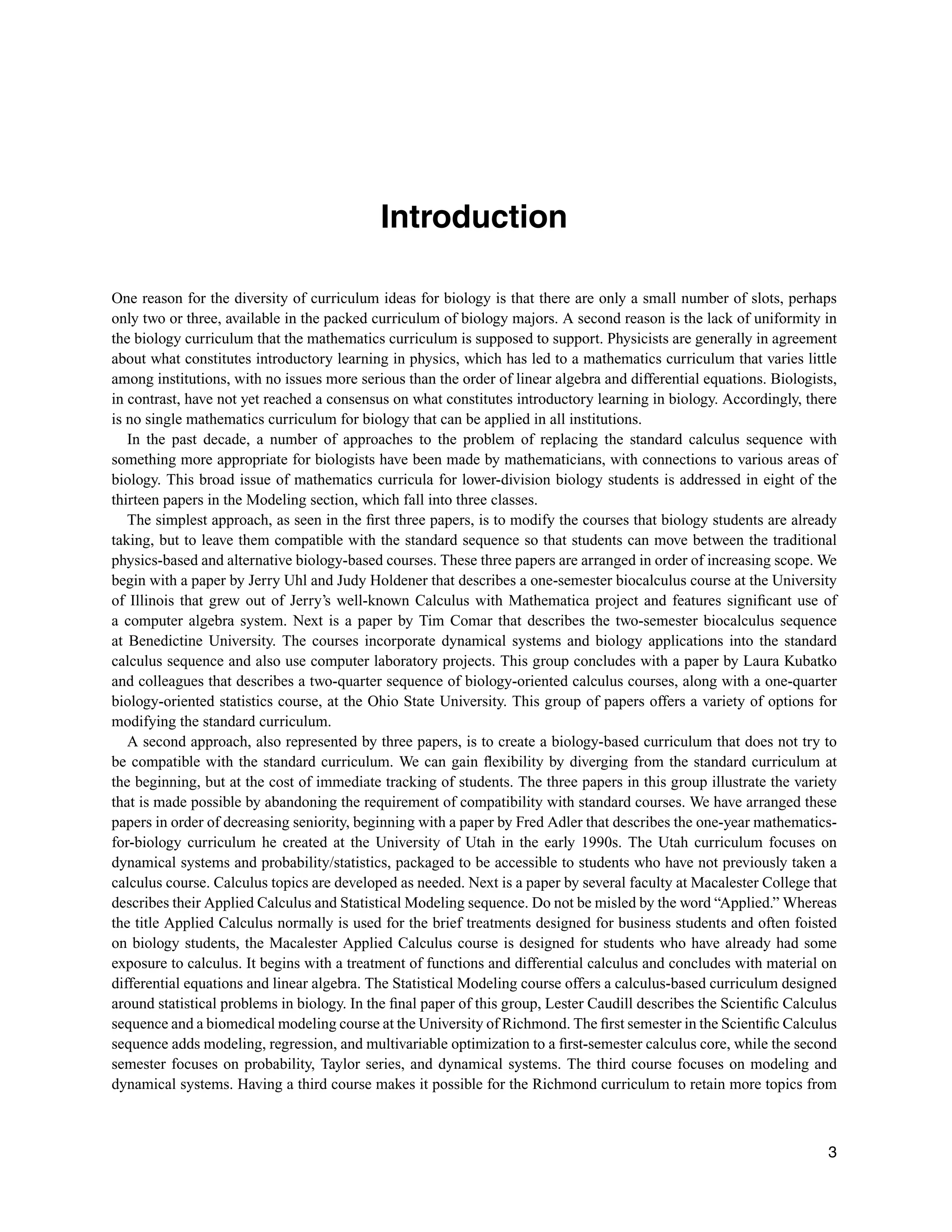 Introduction
One reason for the diversity of curriculum ideas for biology is that there are only a small number of slots, perhaps
only two or three, available in the packed curriculum of biology majors. A second reason is the lack of uniformity in
the biology curriculum that the mathematics curriculum is supposed to support. Physicists are generally in agreement
about what constitutes introductory learning in physics, which has led to a mathematics curriculum that varies little
among institutions, with no issues more serious than the order of linear algebra and differential equations. Biologists,
in contrast, have not yet reached a consensus on what constitutes introductory learning in biology. Accordingly, there
is no single mathematics curriculum for biology that can be applied in all institutions.
In the past decade, a number of approaches to the problem of replacing the standard calculus sequence with
something more appropriate for biologists have been made by mathematicians, with connections to various areas of
biology. This broad issue of mathematics curricula for lower-division biology students is addressed in eight of the
thirteen papers in the Modeling section, which fall into three classes.
The simplest approach, as seen in the ﬁrst three papers, is to modify the courses that biology students are already
taking, but to leave them compatible with the standard sequence so that students can move between the traditional
physics-based and alternative biology-based courses. These three papers are arranged in order of increasing scope. We
begin with a paper by Jerry Uhl and Judy Holdener that describes a one-semester biocalculus course at the University
of Illinois that grew out of Jerry’s well-known Calculus with Mathematica project and features signiﬁcant use of
a computer algebra system. Next is a paper by Tim Comar that describes the two-semester biocalculus sequence
at Benedictine University. The courses incorporate dynamical systems and biology applications into the standard
calculus sequence and also use computer laboratory projects. This group concludes with a paper by Laura Kubatko
and colleagues that describes a two-quarter sequence of biology-oriented calculus courses, along with a one-quarter
biology-oriented statistics course, at the Ohio State University. This group of papers offers a variety of options for
modifying the standard curriculum.
A second approach, also represented by three papers, is to create a biology-based curriculum that does not try to
be compatible with the standard curriculum. We can gain ﬂexibility by diverging from the standard curriculum at
the beginning, but at the cost of immediate tracking of students. The three papers in this group illustrate the variety
that is made possible by abandoning the requirement of compatibility with standard courses. We have arranged these
papers in order of decreasing seniority, beginning with a paper by Fred Adler that describes the one-year mathematics-
for-biology curriculum he created at the University of Utah in the early 1990s. The Utah curriculum focuses on
dynamical systems and probability/statistics, packaged to be accessible to students who have not previously taken a
calculus course. Calculus topics are developed as needed. Next is a paper by several faculty at Macalester College that
describes their Applied Calculus and Statistical Modeling sequence. Do not be misled by the word “Applied.” Whereas
the title Applied Calculus normally is used for the brief treatments designed for business students and often foisted
on biology students, the Macalester Applied Calculus course is designed for students who have already had some
exposure to calculus. It begins with a treatment of functions and differential calculus and concludes with material on
differential equations and linear algebra. The Statistical Modeling course offers a calculus-based curriculum designed
around statistical problems in biology. In the ﬁnal paper of this group, Lester Caudill describes the Scientiﬁc Calculus
sequence and a biomedical modeling course at the University of Richmond. The ﬁrst semester in the Scientiﬁc Calculus
sequence adds modeling, regression, and multivariable optimization to a ﬁrst-semester calculus core, while the second
semester focuses on probability, Taylor series, and dynamical systems. The third course focuses on modeling and
dynamical systems. Having a third course makes it possible for the Richmond curriculum to retain more topics from
3
 
