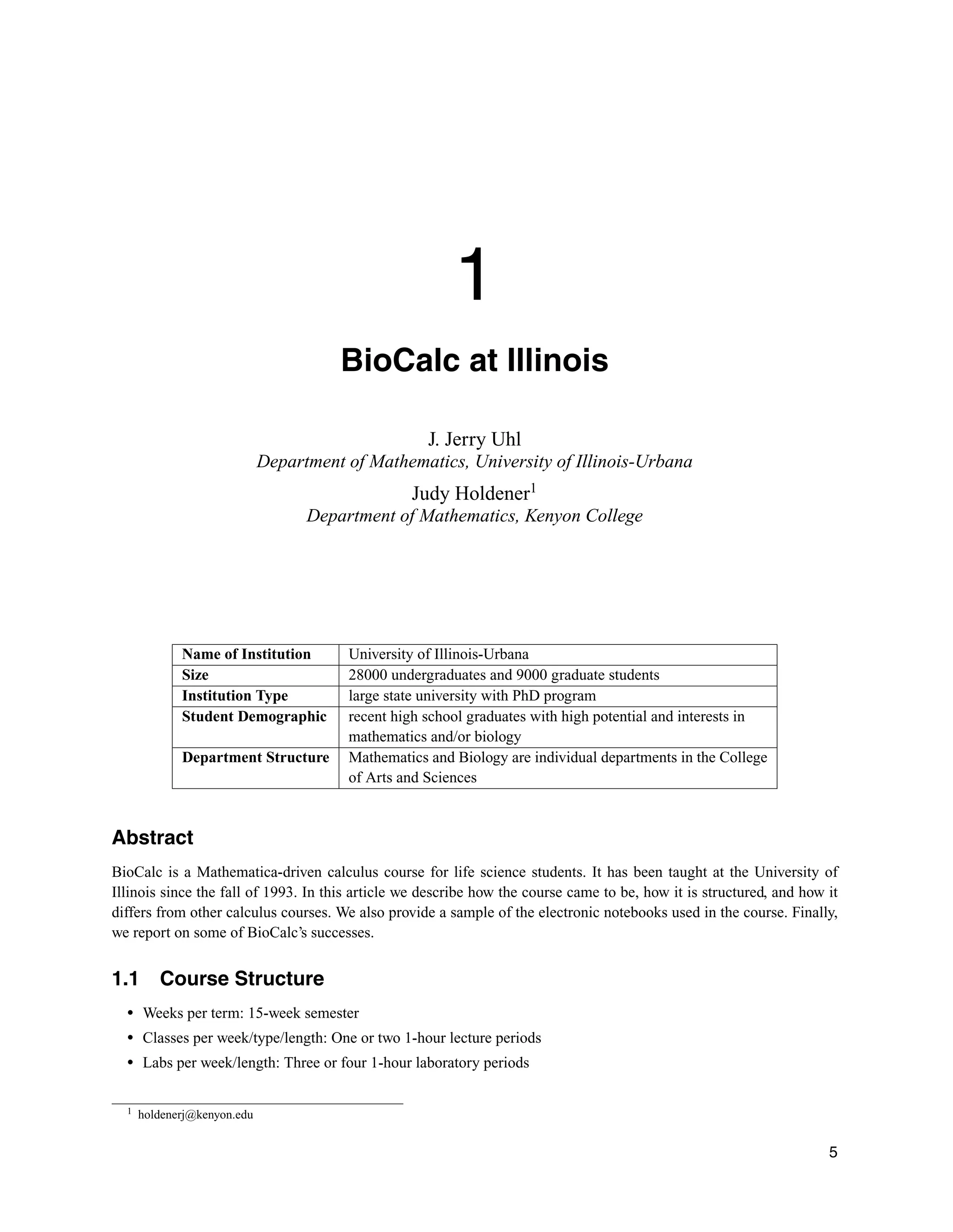 1
BioCalc at Illinois
J. Jerry Uhl
Department of Mathematics, University of Illinois-Urbana
Judy Holdener1
Department of Mathematics, Kenyon College
Name of Institution University of Illinois-Urbana
Size 28000 undergraduates and 9000 graduate students
Institution Type large state university with PhD program
Student Demographic recent high school graduates with high potential and interests in
mathematics and/or biology
Department Structure Mathematics and Biology are individual departments in the College
of Arts and Sciences
Abstract
BioCalc is a Mathematica-driven calculus course for life science students. It has been taught at the University of
Illinois since the fall of 1993. In this article we describe how the course came to be, how it is structured, and how it
differs from other calculus courses. We also provide a sample of the electronic notebooks used in the course. Finally,
we report on some of BioCalc’s successes.
1.1 Course Structure
r Weeks per term: 15-week semester
r Classes per week/type/length: One or two 1-hour lecture periods
r Labs per week/length: Three or four 1-hour laboratory periods
1 holdenerj@kenyon.edu
5
 