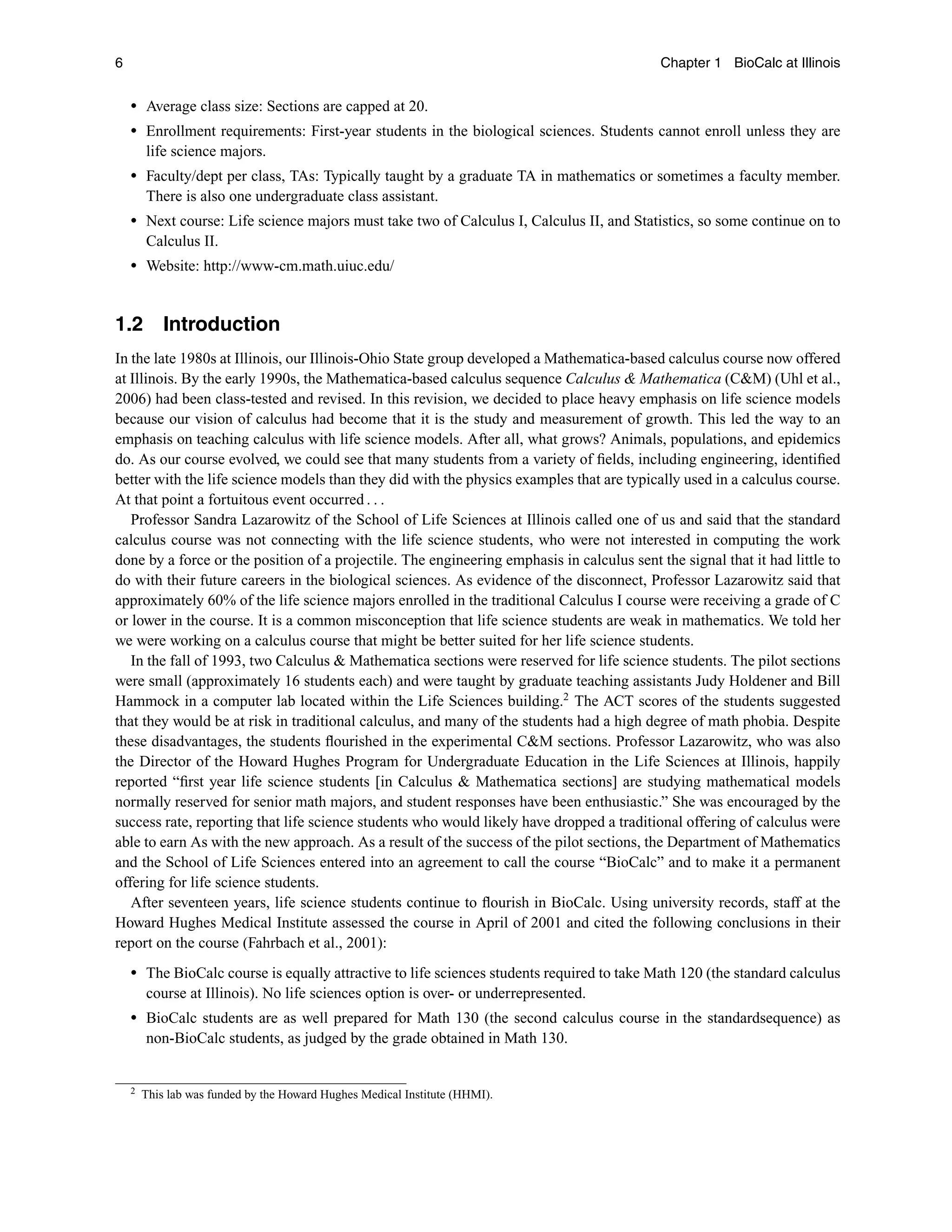 6 Chapter 1 BioCalc at Illinois
r Average class size: Sections are capped at 20.
r Enrollment requirements: First-year students in the biological sciences. Students cannot enroll unless they are
life science majors.
r Faculty/dept per class, TAs: Typically taught by a graduate TA in mathematics or sometimes a faculty member.
There is also one undergraduate class assistant.
r Next course: Life science majors must take two of Calculus I, Calculus II, and Statistics, so some continue on to
Calculus II.
r Website: http://www-cm.math.uiuc.edu/
1.2 Introduction
In the late 1980s at Illinois, our Illinois-Ohio State group developed a Mathematica-based calculus course now offered
at Illinois. By the early 1990s, the Mathematica-based calculus sequence Calculus  Mathematica (CM) (Uhl et al.,
2006) had been class-tested and revised. In this revision, we decided to place heavy emphasis on life science models
because our vision of calculus had become that it is the study and measurement of growth. This led the way to an
emphasis on teaching calculus with life science models. After all, what grows? Animals, populations, and epidemics
do. As our course evolved, we could see that many students from a variety of ﬁelds, including engineering, identiﬁed
better with the life science models than they did with the physics examples that are typically used in a calculus course.
At that point a fortuitous event occurred . . .
Professor Sandra Lazarowitz of the School of Life Sciences at Illinois called one of us and said that the standard
calculus course was not connecting with the life science students, who were not interested in computing the work
done by a force or the position of a projectile. The engineering emphasis in calculus sent the signal that it had little to
do with their future careers in the biological sciences. As evidence of the disconnect, Professor Lazarowitz said that
approximately 60% of the life science majors enrolled in the traditional Calculus I course were receiving a grade of C
or lower in the course. It is a common misconception that life science students are weak in mathematics. We told her
we were working on a calculus course that might be better suited for her life science students.
In the fall of 1993, two Calculus  Mathematica sections were reserved for life science students. The pilot sections
were small (approximately 16 students each) and were taught by graduate teaching assistants Judy Holdener and Bill
Hammock in a computer lab located within the Life Sciences building.2
The ACT scores of the students suggested
that they would be at risk in traditional calculus, and many of the students had a high degree of math phobia. Despite
these disadvantages, the students ﬂourished in the experimental CM sections. Professor Lazarowitz, who was also
the Director of the Howard Hughes Program for Undergraduate Education in the Life Sciences at Illinois, happily
reported “ﬁrst year life science students [in Calculus  Mathematica sections] are studying mathematical models
normally reserved for senior math majors, and student responses have been enthusiastic.” She was encouraged by the
success rate, reporting that life science students who would likely have dropped a traditional offering of calculus were
able to earn As with the new approach. As a result of the success of the pilot sections, the Department of Mathematics
and the School of Life Sciences entered into an agreement to call the course “BioCalc” and to make it a permanent
offering for life science students.
After seventeen years, life science students continue to ﬂourish in BioCalc. Using university records, staff at the
Howard Hughes Medical Institute assessed the course in April of 2001 and cited the following conclusions in their
report on the course (Fahrbach et al., 2001):
r The BioCalc course is equally attractive to life sciences students required to take Math 120 (the standard calculus
course at Illinois). No life sciences option is over- or underrepresented.
r BioCalc students are as well prepared for Math 130 (the second calculus course in the standardsequence) as
non-BioCalc students, as judged by the grade obtained in Math 130.
2 This lab was funded by the Howard Hughes Medical Institute (HHMI).
 