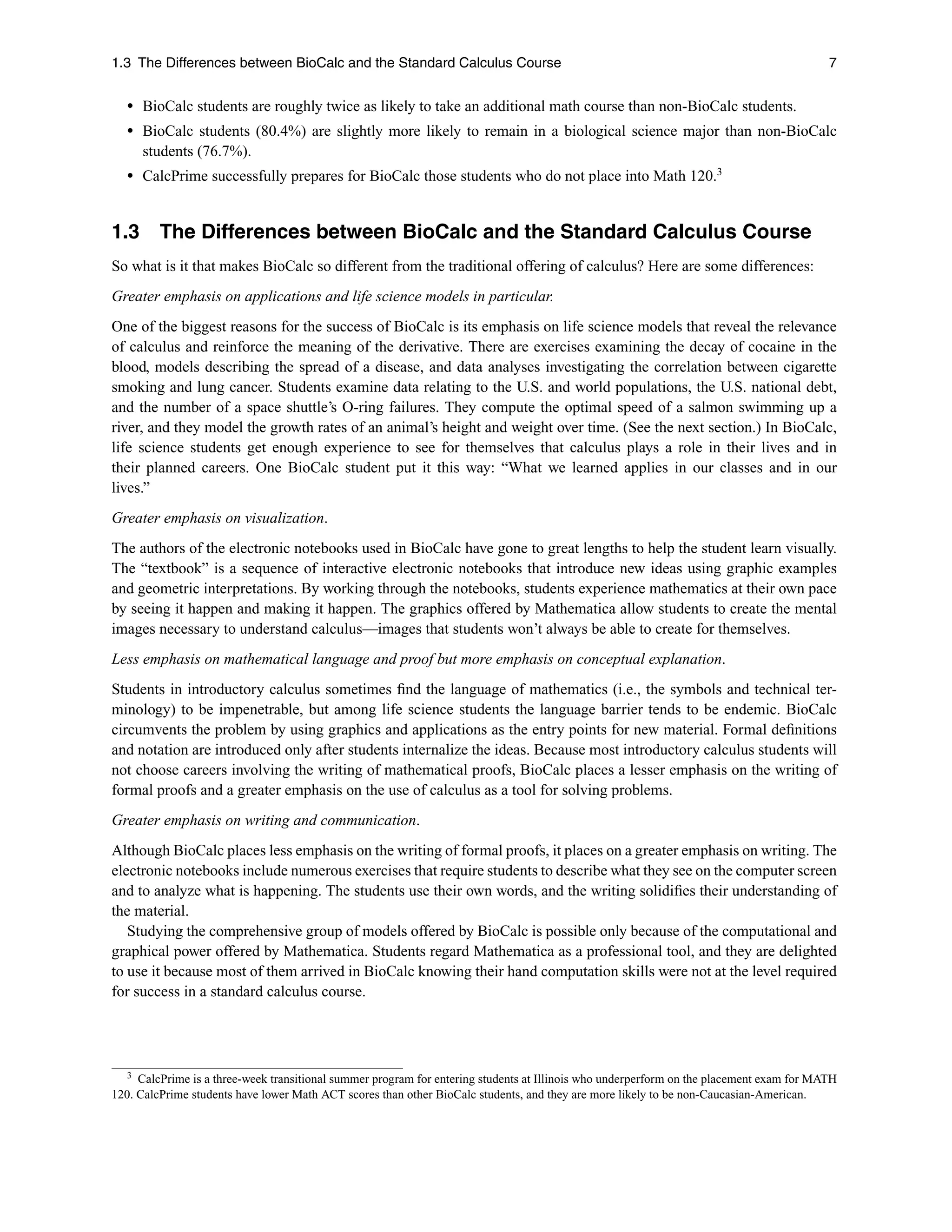 1.3 The Differences between BioCalc and the Standard Calculus Course 7
r BioCalc students are roughly twice as likely to take an additional math course than non-BioCalc students.
r BioCalc students (80.4%) are slightly more likely to remain in a biological science major than non-BioCalc
students (76.7%).
r CalcPrime successfully prepares for BioCalc those students who do not place into Math 120.3
1.3 The Differences between BioCalc and the Standard Calculus Course
So what is it that makes BioCalc so different from the traditional offering of calculus? Here are some differences:
Greater emphasis on applications and life science models in particular.
One of the biggest reasons for the success of BioCalc is its emphasis on life science models that reveal the relevance
of calculus and reinforce the meaning of the derivative. There are exercises examining the decay of cocaine in the
blood, models describing the spread of a disease, and data analyses investigating the correlation between cigarette
smoking and lung cancer. Students examine data relating to the U.S. and world populations, the U.S. national debt,
and the number of a space shuttle’s O-ring failures. They compute the optimal speed of a salmon swimming up a
river, and they model the growth rates of an animal’s height and weight over time. (See the next section.) In BioCalc,
life science students get enough experience to see for themselves that calculus plays a role in their lives and in
their planned careers. One BioCalc student put it this way: “What we learned applies in our classes and in our
lives.”
Greater emphasis on visualization.
The authors of the electronic notebooks used in BioCalc have gone to great lengths to help the student learn visually.
The “textbook” is a sequence of interactive electronic notebooks that introduce new ideas using graphic examples
and geometric interpretations. By working through the notebooks, students experience mathematics at their own pace
by seeing it happen and making it happen. The graphics offered by Mathematica allow students to create the mental
images necessary to understand calculus—images that students won’t always be able to create for themselves.
Less emphasis on mathematical language and proof but more emphasis on conceptual explanation.
Students in introductory calculus sometimes ﬁnd the language of mathematics (i.e., the symbols and technical ter-
minology) to be impenetrable, but among life science students the language barrier tends to be endemic. BioCalc
circumvents the problem by using graphics and applications as the entry points for new material. Formal deﬁnitions
and notation are introduced only after students internalize the ideas. Because most introductory calculus students will
not choose careers involving the writing of mathematical proofs, BioCalc places a lesser emphasis on the writing of
formal proofs and a greater emphasis on the use of calculus as a tool for solving problems.
Greater emphasis on writing and communication.
Although BioCalc places less emphasis on the writing of formal proofs, it places on a greater emphasis on writing. The
electronic notebooks include numerous exercises that require students to describe what they see on the computer screen
and to analyze what is happening. The students use their own words, and the writing solidiﬁes their understanding of
the material.
Studying the comprehensive group of models offered by BioCalc is possible only because of the computational and
graphical power offered by Mathematica. Students regard Mathematica as a professional tool, and they are delighted
to use it because most of them arrived in BioCalc knowing their hand computation skills were not at the level required
for success in a standard calculus course.
3 CalcPrime is a three-week transitional summer program for entering students at Illinois who underperform on the placement exam for MATH
120. CalcPrime students have lower Math ACT scores than other BioCalc students, and they are more likely to be non-Caucasian-American.
 