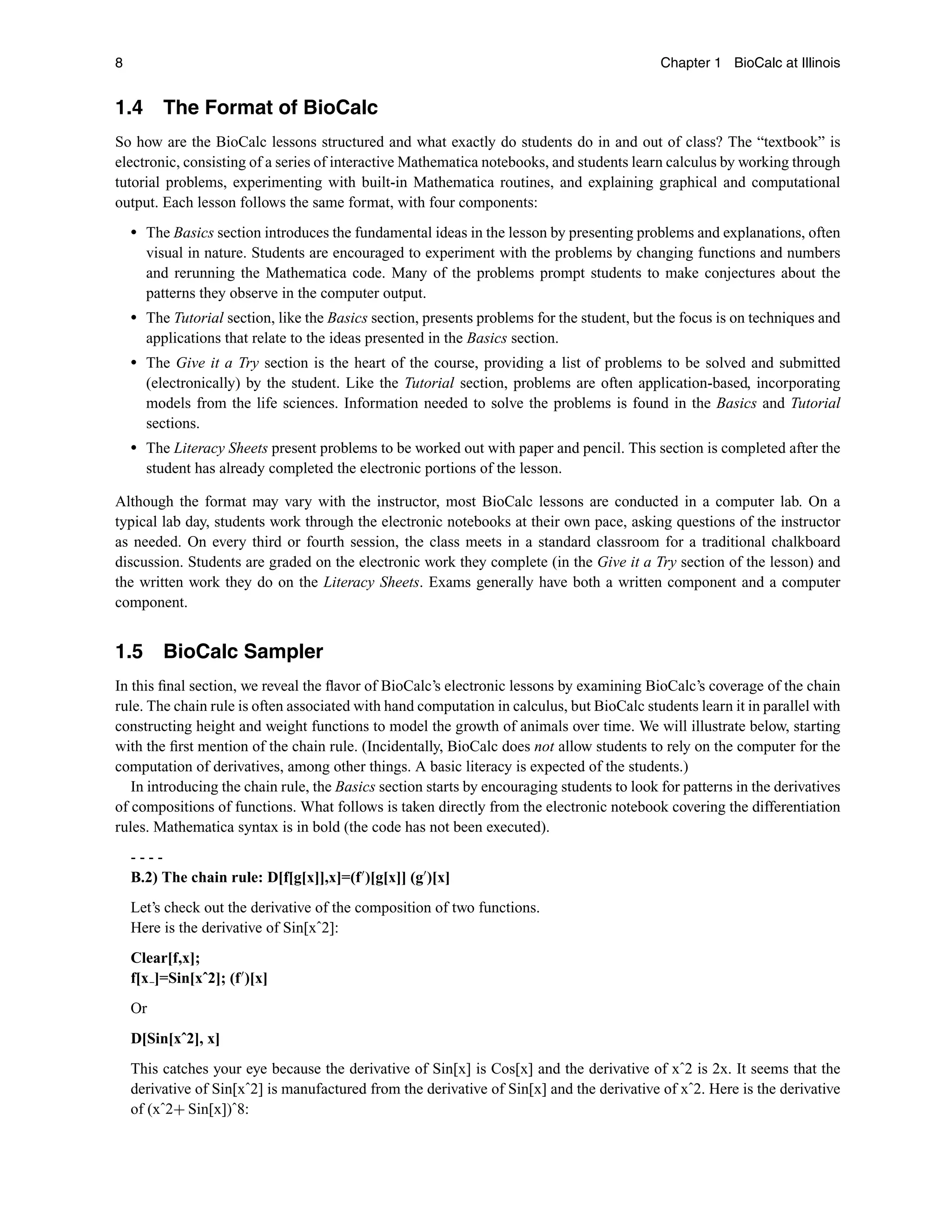 8 Chapter 1 BioCalc at Illinois
1.4 The Format of BioCalc
So how are the BioCalc lessons structured and what exactly do students do in and out of class? The “textbook” is
electronic, consisting of a series of interactive Mathematica notebooks, and students learn calculus by working through
tutorial problems, experimenting with built-in Mathematica routines, and explaining graphical and computational
output. Each lesson follows the same format, with four components:
r The Basics section introduces the fundamental ideas in the lesson by presenting problems and explanations, often
visual in nature. Students are encouraged to experiment with the problems by changing functions and numbers
and rerunning the Mathematica code. Many of the problems prompt students to make conjectures about the
patterns they observe in the computer output.
r The Tutorial section, like the Basics section, presents problems for the student, but the focus is on techniques and
applications that relate to the ideas presented in the Basics section.
r The Give it a Try section is the heart of the course, providing a list of problems to be solved and submitted
(electronically) by the student. Like the Tutorial section, problems are often application-based, incorporating
models from the life sciences. Information needed to solve the problems is found in the Basics and Tutorial
sections.
r The Literacy Sheets present problems to be worked out with paper and pencil. This section is completed after the
student has already completed the electronic portions of the lesson.
Although the format may vary with the instructor, most BioCalc lessons are conducted in a computer lab. On a
typical lab day, students work through the electronic notebooks at their own pace, asking questions of the instructor
as needed. On every third or fourth session, the class meets in a standard classroom for a traditional chalkboard
discussion. Students are graded on the electronic work they complete (in the Give it a Try section of the lesson) and
the written work they do on the Literacy Sheets. Exams generally have both a written component and a computer
component.
1.5 BioCalc Sampler
In this ﬁnal section, we reveal the ﬂavor of BioCalc’s electronic lessons by examining BioCalc’s coverage of the chain
rule. The chain rule is often associated with hand computation in calculus, but BioCalc students learn it in parallel with
constructing height and weight functions to model the growth of animals over time. We will illustrate below, starting
with the ﬁrst mention of the chain rule. (Incidentally, BioCalc does not allow students to rely on the computer for the
computation of derivatives, among other things. A basic literacy is expected of the students.)
In introducing the chain rule, the Basics section starts by encouraging students to look for patterns in the derivatives
of compositions of functions. What follows is taken directly from the electronic notebook covering the differentiation
rules. Mathematica syntax is in bold (the code has not been executed).
- - - -
B.2) The chain rule: D[f[g[x]],x]=(f
)[g[x]] (g
)[x]
Let’s check out the derivative of the composition of two functions.
Here is the derivative of Sin[xˆ2]:
Clear[f,x];
f[x ]=Sin[xˆ2]; (f
)[x]
Or
D[Sin[xˆ2], x]
This catches your eye because the derivative of Sin[x] is Cos[x] and the derivative of xˆ2 is 2x. It seems that the
derivative of Sin[xˆ2] is manufactured from the derivative of Sin[x] and the derivative of xˆ2. Here is the derivative
of (xˆ2+ Sin[x])ˆ8:
 