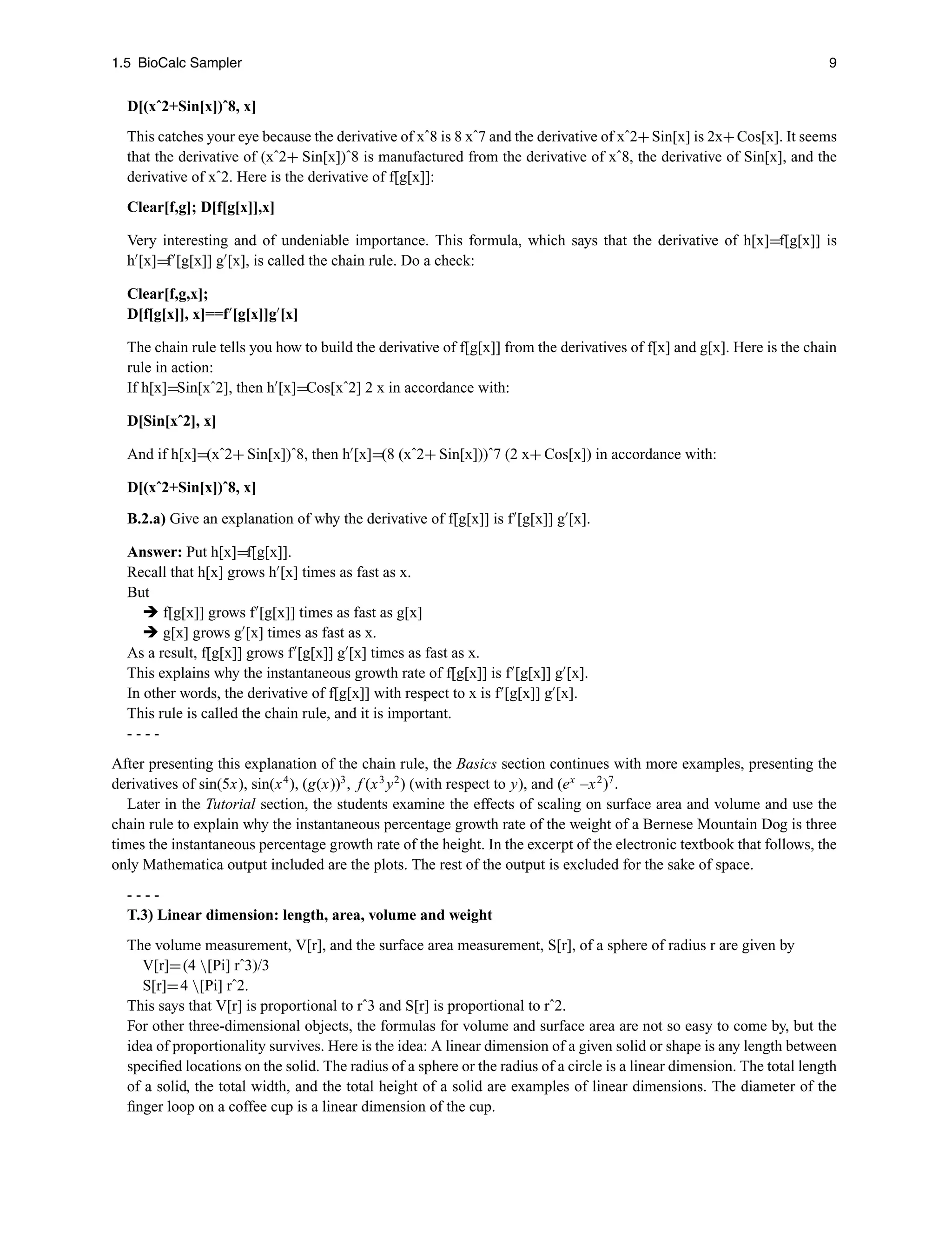 1.5 BioCalc Sampler 9
D[(xˆ2+Sin[x])ˆ8, x]
This catches your eye because the derivative of xˆ8 is 8 xˆ7 and the derivative of xˆ2+Sin[x] is 2x+Cos[x]. It seems
that the derivative of (xˆ2+ Sin[x])ˆ8 is manufactured from the derivative of xˆ8, the derivative of Sin[x], and the
derivative of xˆ2. Here is the derivative of f[g[x]]:
Clear[f,g]; D[f[g[x]],x]
Very interesting and of undeniable importance. This formula, which says that the derivative of h[x]=f[g[x]] is
h
[x]=f
[g[x]] g
[x], is called the chain rule. Do a check:
Clear[f,g,x];
D[f[g[x]], x]==f
[g[x]]g
[x]
The chain rule tells you how to build the derivative of f[g[x]] from the derivatives of f[x] and g[x]. Here is the chain
rule in action:
If h[x]=Sin[xˆ2], then h
[x]=Cos[xˆ2] 2 x in accordance with:
D[Sin[xˆ2], x]
And if h[x]=(xˆ2+ Sin[x])ˆ8, then h
[x]=(8 (xˆ2+ Sin[x]))ˆ7 (2 x+ Cos[x]) in accordance with:
D[(xˆ2+Sin[x])ˆ8, x]
B.2.a) Give an explanation of why the derivative of f[g[x]] is f
[g[x]] g
[x].
Answer: Put h[x]=f[g[x]].
Recall that h[x] grows h
[x] times as fast as x.
But
 f[g[x]] grows f
[g[x]] times as fast as g[x]
 g[x] grows g
[x] times as fast as x.
As a result, f[g[x]] grows f
[g[x]] g
[x] times as fast as x.
This explains why the instantaneous growth rate of f[g[x]] is f
[g[x]] g
[x].
In other words, the derivative of f[g[x]] with respect to x is f
[g[x]] g
[x].
This rule is called the chain rule, and it is important.
- - - -
After presenting this explanation of the chain rule, the Basics section continues with more examples, presenting the
derivatives of sin(5x), sin(x4
), (g(x))3
, f (x3
y2
) (with respect to y), and (ex
–x2
)7
.
Later in the Tutorial section, the students examine the effects of scaling on surface area and volume and use the
chain rule to explain why the instantaneous percentage growth rate of the weight of a Bernese Mountain Dog is three
times the instantaneous percentage growth rate of the height. In the excerpt of the electronic textbook that follows, the
only Mathematica output included are the plots. The rest of the output is excluded for the sake of space.
- - - -
T.3) Linear dimension: length, area, volume and weight
The volume measurement, V[r], and the surface area measurement, S[r], of a sphere of radius r are given by
V[r]=(4 [Pi] rˆ3)/3
S[r]=4 [Pi] rˆ2.
This says that V[r] is proportional to rˆ3 and S[r] is proportional to rˆ2.
For other three-dimensional objects, the formulas for volume and surface area are not so easy to come by, but the
idea of proportionality survives. Here is the idea: A linear dimension of a given solid or shape is any length between
speciﬁed locations on the solid. The radius of a sphere or the radius of a circle is a linear dimension. The total length
of a solid, the total width, and the total height of a solid are examples of linear dimensions. The diameter of the
ﬁnger loop on a coffee cup is a linear dimension of the cup.
 