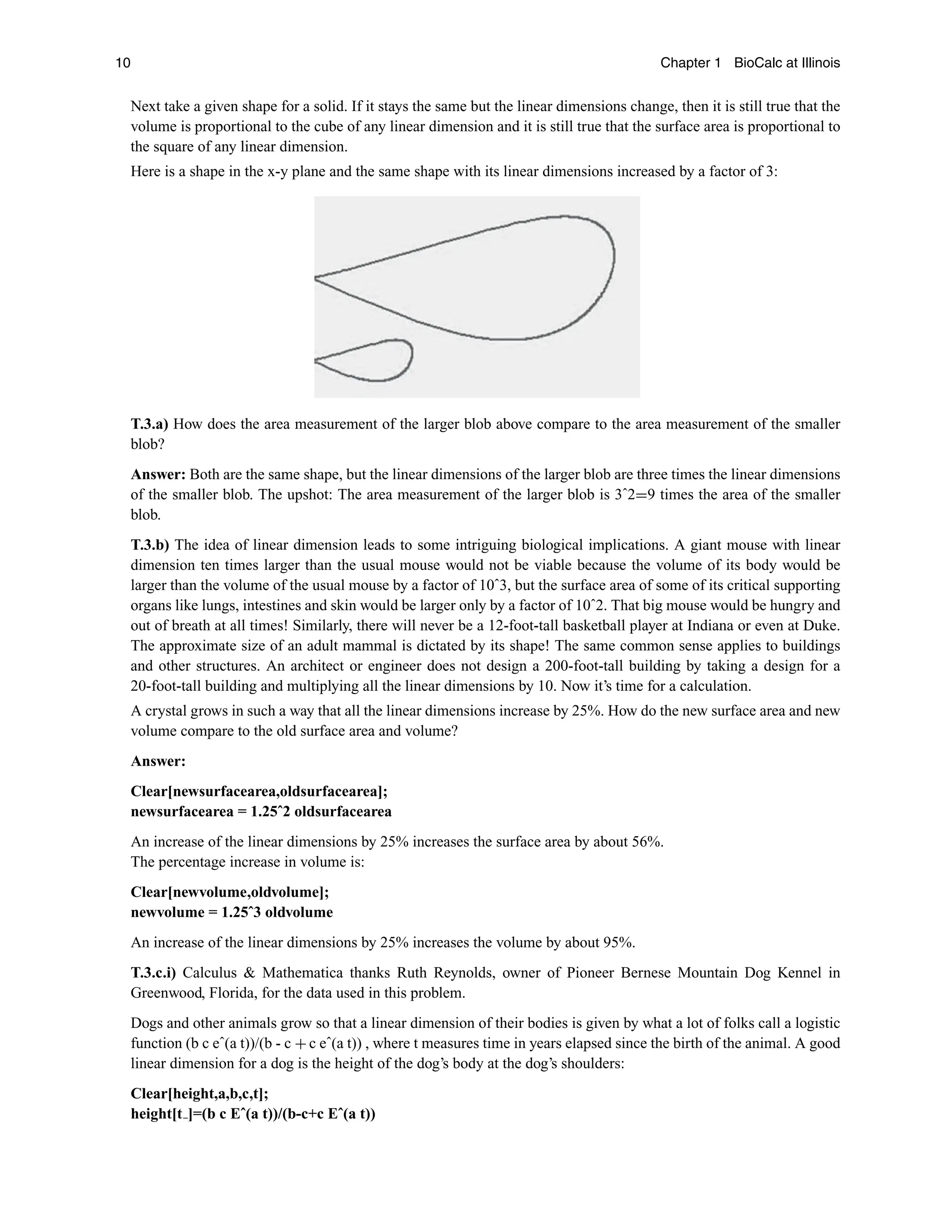 10 Chapter 1 BioCalc at Illinois
Next take a given shape for a solid. If it stays the same but the linear dimensions change, then it is still true that the
volume is proportional to the cube of any linear dimension and it is still true that the surface area is proportional to
the square of any linear dimension.
Here is a shape in the x-y plane and the same shape with its linear dimensions increased by a factor of 3:
T.3.a) How does the area measurement of the larger blob above compare to the area measurement of the smaller
blob?
Answer: Both are the same shape, but the linear dimensions of the larger blob are three times the linear dimensions
of the smaller blob. The upshot: The area measurement of the larger blob is 3ˆ2=9 times the area of the smaller
blob.
T.3.b) The idea of linear dimension leads to some intriguing biological implications. A giant mouse with linear
dimension ten times larger than the usual mouse would not be viable because the volume of its body would be
larger than the volume of the usual mouse by a factor of 10ˆ3, but the surface area of some of its critical supporting
organs like lungs, intestines and skin would be larger only by a factor of 10ˆ2. That big mouse would be hungry and
out of breath at all times! Similarly, there will never be a 12-foot-tall basketball player at Indiana or even at Duke.
The approximate size of an adult mammal is dictated by its shape! The same common sense applies to buildings
and other structures. An architect or engineer does not design a 200-foot-tall building by taking a design for a
20-foot-tall building and multiplying all the linear dimensions by 10. Now it’s time for a calculation.
A crystal grows in such a way that all the linear dimensions increase by 25%. How do the new surface area and new
volume compare to the old surface area and volume?
Answer:
Clear[newsurfacearea,oldsurfacearea];
newsurfacearea = 1.25ˆ2 oldsurfacearea
An increase of the linear dimensions by 25% increases the surface area by about 56%.
The percentage increase in volume is:
Clear[newvolume,oldvolume];
newvolume = 1.25ˆ3 oldvolume
An increase of the linear dimensions by 25% increases the volume by about 95%.
T.3.c.i) Calculus  Mathematica thanks Ruth Reynolds, owner of Pioneer Bernese Mountain Dog Kennel in
Greenwood, Florida, for the data used in this problem.
Dogs and other animals grow so that a linear dimension of their bodies is given by what a lot of folks call a logistic
function (b c eˆ(a t))/(b - c + c eˆ(a t)) , where t measures time in years elapsed since the birth of the animal. A good
linear dimension for a dog is the height of the dog’s body at the dog’s shoulders:
Clear[height,a,b,c,t];
height[t ]=(b c Eˆ(a t))/(b-c+c Eˆ(a t))
 