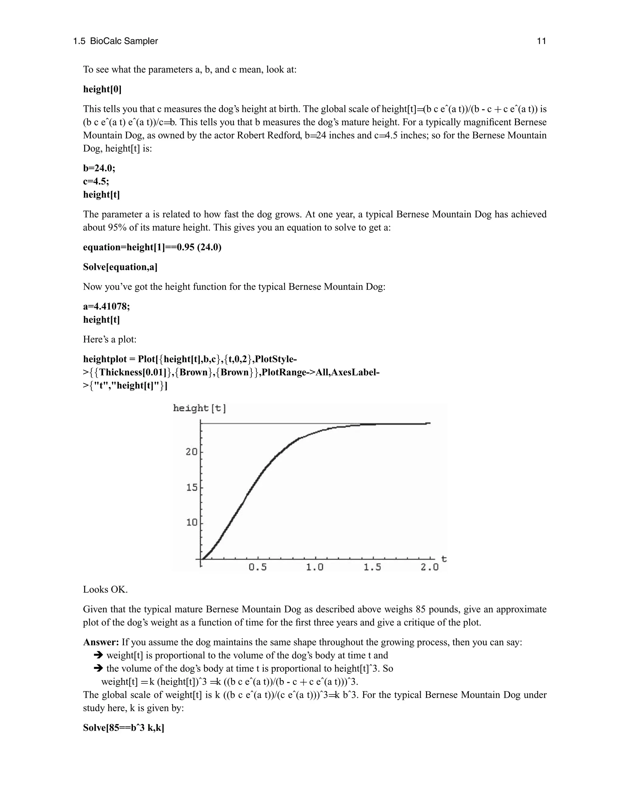 1.5 BioCalc Sampler 11
To see what the parameters a, b, and c mean, look at:
height[0]
This tells you that c measures the dog’s height at birth. The global scale of height[t]=(b c eˆ(a t))/(b - c +c eˆ(a t)) is
(b c eˆ(a t) eˆ(a t))/c=b. This tells you that b measures the dog’s mature height. For a typically magniﬁcent Bernese
Mountain Dog, as owned by the actor Robert Redford, b=24 inches and c=4.5 inches; so for the Bernese Mountain
Dog, height[t] is:
b=24.0;
c=4.5;
height[t]
The parameter a is related to how fast the dog grows. At one year, a typical Bernese Mountain Dog has achieved
about 95% of its mature height. This gives you an equation to solve to get a:
equation=height[1]==0.95 (24.0)
Solve[equation,a]
Now you’ve got the height function for the typical Bernese Mountain Dog:
a=4.41078;
height[t]
Here’s a plot:
heightplot = Plot[{height[t],b,c},{t,0,2},PlotStyle-
{{Thickness[0.01]},{Brown},{Brown}},PlotRange-All,AxesLabel-
{t,height[t]}]
Looks OK.
Given that the typical mature Bernese Mountain Dog as described above weighs 85 pounds, give an approximate
plot of the dog’s weight as a function of time for the ﬁrst three years and give a critique of the plot.
Answer: If you assume the dog maintains the same shape throughout the growing process, then you can say:
 weight[t] is proportional to the volume of the dog’s body at time t and
 the volume of the dog’s body at time t is proportional to height[t]ˆ3. So
weight[t] =k (height[t])ˆ3 =k ((b c eˆ(a t))/(b - c + c eˆ(a t)))ˆ3.
The global scale of weight[t] is k ((b c eˆ(a t))/(c eˆ(a t)))ˆ3=k bˆ3. For the typical Bernese Mountain Dog under
study here, k is given by:
Solve[85==bˆ3 k,k]
 