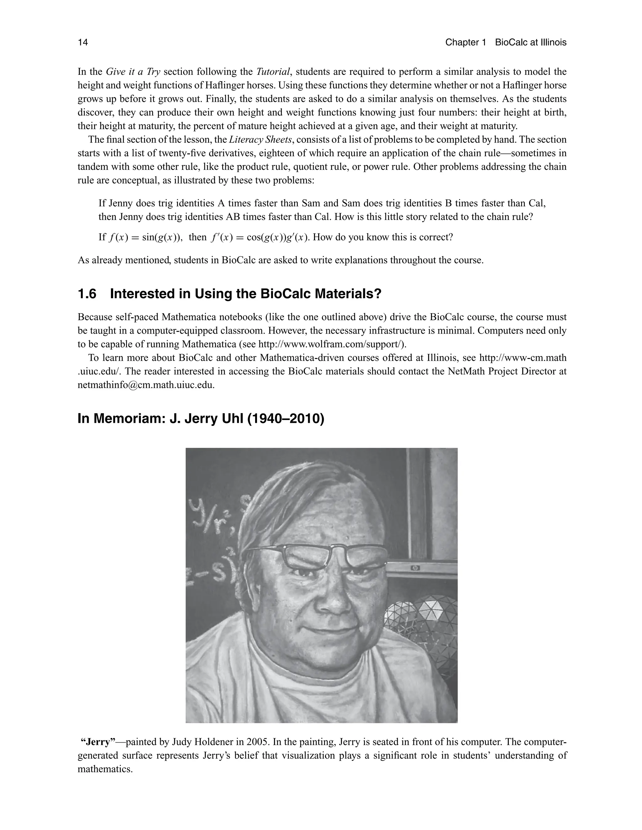 14 Chapter 1 BioCalc at Illinois
In the Give it a Try section following the Tutorial, students are required to perform a similar analysis to model the
height and weight functions of Haﬂinger horses. Using these functions they determine whether or not a Haﬂinger horse
grows up before it grows out. Finally, the students are asked to do a similar analysis on themselves. As the students
discover, they can produce their own height and weight functions knowing just four numbers: their height at birth,
their height at maturity, the percent of mature height achieved at a given age, and their weight at maturity.
The ﬁnal section of the lesson, the Literacy Sheets, consists of a list of problems to be completed by hand. The section
starts with a list of twenty-ﬁve derivatives, eighteen of which require an application of the chain rule—sometimes in
tandem with some other rule, like the product rule, quotient rule, or power rule. Other problems addressing the chain
rule are conceptual, as illustrated by these two problems:
If Jenny does trig identities A times faster than Sam and Sam does trig identities B times faster than Cal,
then Jenny does trig identities AB times faster than Cal. How is this little story related to the chain rule?
If f (x) = sin(g(x)), then f 
(x) = cos(g(x))g
(x). How do you know this is correct?
As already mentioned, students in BioCalc are asked to write explanations throughout the course.
1.6 Interested in Using the BioCalc Materials?
Because self-paced Mathematica notebooks (like the one outlined above) drive the BioCalc course, the course must
be taught in a computer-equipped classroom. However, the necessary infrastructure is minimal. Computers need only
to be capable of running Mathematica (see http://www.wolfram.com/support/).
To learn more about BioCalc and other Mathematica-driven courses offered at Illinois, see http://www-cm.math
.uiuc.edu/. The reader interested in accessing the BioCalc materials should contact the NetMath Project Director at
netmathinfo@cm.math.uiuc.edu.
In Memoriam: J. Jerry Uhl (1940–2010)
“Jerry”—painted by Judy Holdener in 2005. In the painting, Jerry is seated in front of his computer. The computer-
generated surface represents Jerry’s belief that visualization plays a signiﬁcant role in students’ understanding of
mathematics.
 
