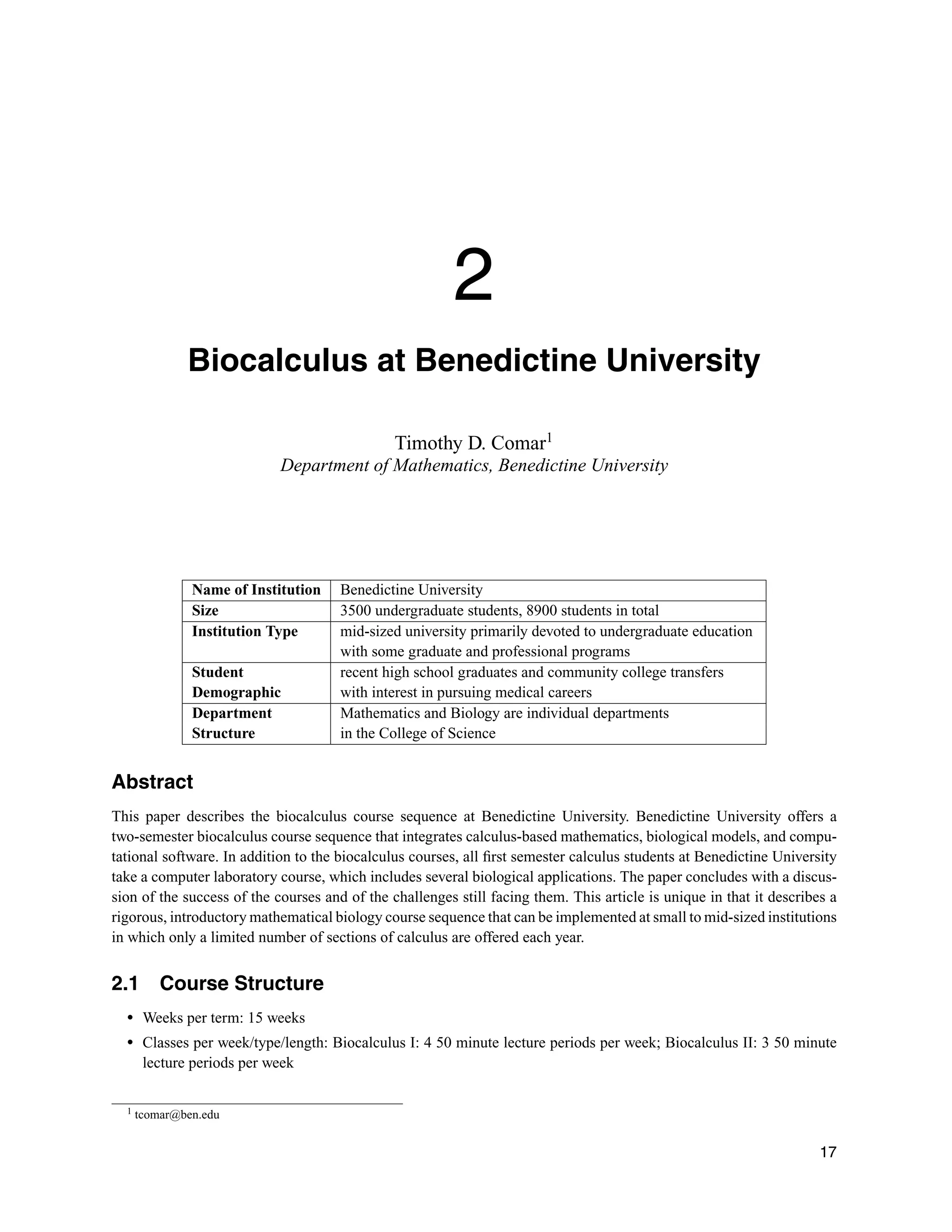 2
Biocalculus at Benedictine University
Timothy D. Comar1
Department of Mathematics, Benedictine University
Name of Institution Benedictine University
Size 3500 undergraduate students, 8900 students in total
Institution Type mid-sized university primarily devoted to undergraduate education
with some graduate and professional programs
Student recent high school graduates and community college transfers
Demographic with interest in pursuing medical careers
Department Mathematics and Biology are individual departments
Structure in the College of Science
Abstract
This paper describes the biocalculus course sequence at Benedictine University. Benedictine University offers a
two-semester biocalculus course sequence that integrates calculus-based mathematics, biological models, and compu-
tational software. In addition to the biocalculus courses, all ﬁrst semester calculus students at Benedictine University
take a computer laboratory course, which includes several biological applications. The paper concludes with a discus-
sion of the success of the courses and of the challenges still facing them. This article is unique in that it describes a
rigorous, introductory mathematical biology course sequence that can be implemented at small to mid-sized institutions
in which only a limited number of sections of calculus are offered each year.
2.1 Course Structure
r Weeks per term: 15 weeks
r Classes per week/type/length: Biocalculus I: 4 50 minute lecture periods per week; Biocalculus II: 3 50 minute
lecture periods per week
1 tcomar@ben.edu
17
 