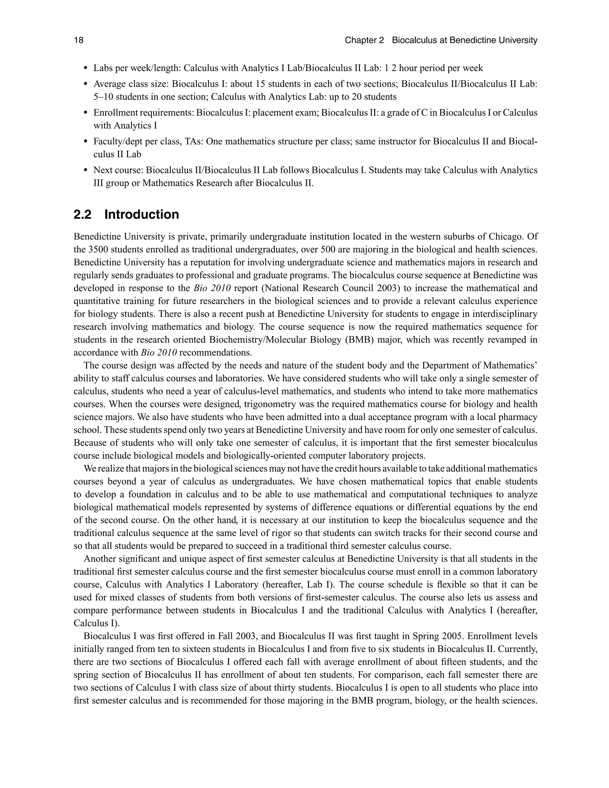 18 Chapter 2 Biocalculus at Benedictine University
r Labs per week/length: Calculus with Analytics I Lab/Biocalculus II Lab: 1 2 hour period per week
r Average class size: Biocalculus I: about 15 students in each of two sections; Biocalculus II/Biocalculus II Lab:
5–10 students in one section; Calculus with Analytics Lab: up to 20 students
r Enrollment requirements: Biocalculus I: placement exam; Biocalculus II: a grade of C in Biocalculus I or Calculus
with Analytics I
r Faculty/dept per class, TAs: One mathematics structure per class; same instructor for Biocalculus II and Biocal-
culus II Lab
r Next course: Biocalculus II/Biocalculus II Lab follows Biocalculus I. Students may take Calculus with Analytics
III group or Mathematics Research after Biocalculus II.
2.2 Introduction
Benedictine University is private, primarily undergraduate institution located in the western suburbs of Chicago. Of
the 3500 students enrolled as traditional undergraduates, over 500 are majoring in the biological and health sciences.
Benedictine University has a reputation for involving undergraduate science and mathematics majors in research and
regularly sends graduates to professional and graduate programs. The biocalculus course sequence at Benedictine was
developed in response to the Bio 2010 report (National Research Council 2003) to increase the mathematical and
quantitative training for future researchers in the biological sciences and to provide a relevant calculus experience
for biology students. There is also a recent push at Benedictine University for students to engage in interdisciplinary
research involving mathematics and biology. The course sequence is now the required mathematics sequence for
students in the research oriented Biochemistry/Molecular Biology (BMB) major, which was recently revamped in
accordance with Bio 2010 recommendations.
The course design was affected by the needs and nature of the student body and the Department of Mathematics’
ability to staff calculus courses and laboratories. We have considered students who will take only a single semester of
calculus, students who need a year of calculus-level mathematics, and students who intend to take more mathematics
courses. When the courses were designed, trigonometry was the required mathematics course for biology and health
science majors. We also have students who have been admitted into a dual acceptance program with a local pharmacy
school. These students spend only two years at Benedictine University and have room for only one semester of calculus.
Because of students who will only take one semester of calculus, it is important that the ﬁrst semester biocalculus
course include biological models and biologically-oriented computer laboratory projects.
We realize that majors in the biological sciences may not have the credit hours available to take additional mathematics
courses beyond a year of calculus as undergraduates. We have chosen mathematical topics that enable students
to develop a foundation in calculus and to be able to use mathematical and computational techniques to analyze
biological mathematical models represented by systems of difference equations or differential equations by the end
of the second course. On the other hand, it is necessary at our institution to keep the biocalculus sequence and the
traditional calculus sequence at the same level of rigor so that students can switch tracks for their second course and
so that all students would be prepared to succeed in a traditional third semester calculus course.
Another signiﬁcant and unique aspect of ﬁrst semester calculus at Benedictine University is that all students in the
traditional ﬁrst semester calculus course and the ﬁrst semester biocalculus course must enroll in a common laboratory
course, Calculus with Analytics I Laboratory (hereafter, Lab I). The course schedule is ﬂexible so that it can be
used for mixed classes of students from both versions of ﬁrst-semester calculus. The course also lets us assess and
compare performance between students in Biocalculus I and the traditional Calculus with Analytics I (hereafter,
Calculus I).
Biocalculus I was ﬁrst offered in Fall 2003, and Biocalculus II was ﬁrst taught in Spring 2005. Enrollment levels
initially ranged from ten to sixteen students in Biocalculus I and from ﬁve to six students in Biocalculus II. Currently,
there are two sections of Biocalculus I offered each fall with average enrollment of about ﬁfteen students, and the
spring section of Biocalculus II has enrollment of about ten students. For comparison, each fall semester there are
two sections of Calculus I with class size of about thirty students. Biocalculus I is open to all students who place into
ﬁrst semester calculus and is recommended for those majoring in the BMB program, biology, or the health sciences.
 