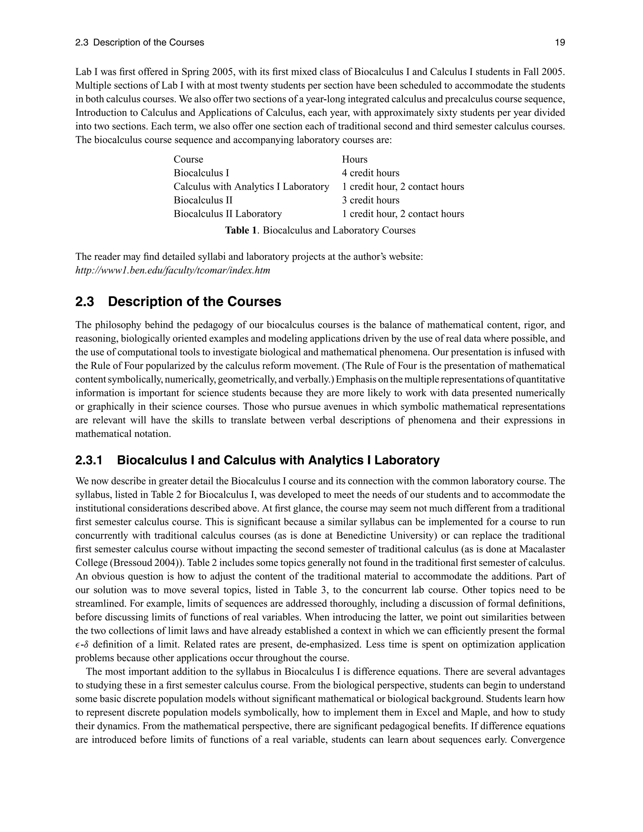 2.3 Description of the Courses 19
Lab I was ﬁrst offered in Spring 2005, with its ﬁrst mixed class of Biocalculus I and Calculus I students in Fall 2005.
Multiple sections of Lab I with at most twenty students per section have been scheduled to accommodate the students
in both calculus courses. We also offer two sections of a year-long integrated calculus and precalculus course sequence,
Introduction to Calculus and Applications of Calculus, each year, with approximately sixty students per year divided
into two sections. Each term, we also offer one section each of traditional second and third semester calculus courses.
The biocalculus course sequence and accompanying laboratory courses are:
Course Hours
Biocalculus I 4 credit hours
Calculus with Analytics I Laboratory 1 credit hour, 2 contact hours
Biocalculus II 3 credit hours
Biocalculus II Laboratory 1 credit hour, 2 contact hours
Table 1. Biocalculus and Laboratory Courses
The reader may ﬁnd detailed syllabi and laboratory projects at the author’s website:
http://www1.ben.edu/faculty/tcomar/index.htm
2.3 Description of the Courses
The philosophy behind the pedagogy of our biocalculus courses is the balance of mathematical content, rigor, and
reasoning, biologically oriented examples and modeling applications driven by the use of real data where possible, and
the use of computational tools to investigate biological and mathematical phenomena. Our presentation is infused with
the Rule of Four popularized by the calculus reform movement. (The Rule of Four is the presentation of mathematical
content symbolically, numerically, geometrically, andverbally.) Emphasis onthemultiplerepresentations of quantitative
information is important for science students because they are more likely to work with data presented numerically
or graphically in their science courses. Those who pursue avenues in which symbolic mathematical representations
are relevant will have the skills to translate between verbal descriptions of phenomena and their expressions in
mathematical notation.
2.3.1 Biocalculus I and Calculus with Analytics I Laboratory
We now describe in greater detail the Biocalculus I course and its connection with the common laboratory course. The
syllabus, listed in Table 2 for Biocalculus I, was developed to meet the needs of our students and to accommodate the
institutional considerations described above. At ﬁrst glance, the course may seem not much different from a traditional
ﬁrst semester calculus course. This is signiﬁcant because a similar syllabus can be implemented for a course to run
concurrently with traditional calculus courses (as is done at Benedictine University) or can replace the traditional
ﬁrst semester calculus course without impacting the second semester of traditional calculus (as is done at Macalaster
College (Bressoud 2004)). Table 2 includes some topics generally not found in the traditional ﬁrst semester of calculus.
An obvious question is how to adjust the content of the traditional material to accommodate the additions. Part of
our solution was to move several topics, listed in Table 3, to the concurrent lab course. Other topics need to be
streamlined. For example, limits of sequences are addressed thoroughly, including a discussion of formal deﬁnitions,
before discussing limits of functions of real variables. When introducing the latter, we point out similarities between
the two collections of limit laws and have already established a context in which we can efﬁciently present the formal
-δ deﬁnition of a limit. Related rates are present, de-emphasized. Less time is spent on optimization application
problems because other applications occur throughout the course.
The most important addition to the syllabus in Biocalculus I is difference equations. There are several advantages
to studying these in a ﬁrst semester calculus course. From the biological perspective, students can begin to understand
some basic discrete population models without signiﬁcant mathematical or biological background. Students learn how
to represent discrete population models symbolically, how to implement them in Excel and Maple, and how to study
their dynamics. From the mathematical perspective, there are signiﬁcant pedagogical beneﬁts. If difference equations
are introduced before limits of functions of a real variable, students can learn about sequences early. Convergence
 