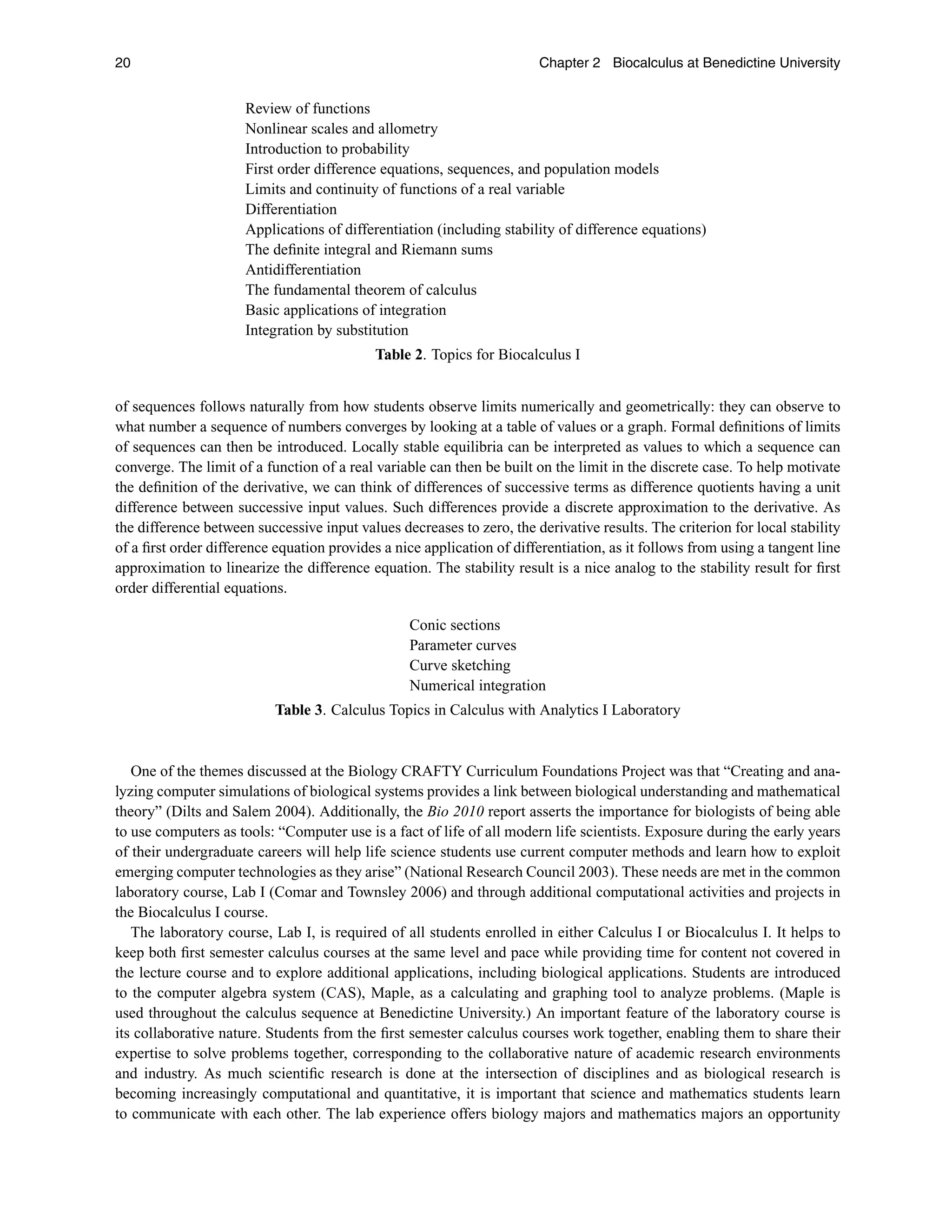 20 Chapter 2 Biocalculus at Benedictine University
Review of functions
Nonlinear scales and allometry
Introduction to probability
First order difference equations, sequences, and population models
Limits and continuity of functions of a real variable
Differentiation
Applications of differentiation (including stability of difference equations)
The deﬁnite integral and Riemann sums
Antidifferentiation
The fundamental theorem of calculus
Basic applications of integration
Integration by substitution
Table 2. Topics for Biocalculus I
of sequences follows naturally from how students observe limits numerically and geometrically: they can observe to
what number a sequence of numbers converges by looking at a table of values or a graph. Formal deﬁnitions of limits
of sequences can then be introduced. Locally stable equilibria can be interpreted as values to which a sequence can
converge. The limit of a function of a real variable can then be built on the limit in the discrete case. To help motivate
the deﬁnition of the derivative, we can think of differences of successive terms as difference quotients having a unit
difference between successive input values. Such differences provide a discrete approximation to the derivative. As
the difference between successive input values decreases to zero, the derivative results. The criterion for local stability
of a ﬁrst order difference equation provides a nice application of differentiation, as it follows from using a tangent line
approximation to linearize the difference equation. The stability result is a nice analog to the stability result for ﬁrst
order differential equations.
Conic sections
Parameter curves
Curve sketching
Numerical integration
Table 3. Calculus Topics in Calculus with Analytics I Laboratory
One of the themes discussed at the Biology CRAFTY Curriculum Foundations Project was that “Creating and ana-
lyzing computer simulations of biological systems provides a link between biological understanding and mathematical
theory” (Dilts and Salem 2004). Additionally, the Bio 2010 report asserts the importance for biologists of being able
to use computers as tools: “Computer use is a fact of life of all modern life scientists. Exposure during the early years
of their undergraduate careers will help life science students use current computer methods and learn how to exploit
emerging computer technologies as they arise” (National Research Council 2003). These needs are met in the common
laboratory course, Lab I (Comar and Townsley 2006) and through additional computational activities and projects in
the Biocalculus I course.
The laboratory course, Lab I, is required of all students enrolled in either Calculus I or Biocalculus I. It helps to
keep both ﬁrst semester calculus courses at the same level and pace while providing time for content not covered in
the lecture course and to explore additional applications, including biological applications. Students are introduced
to the computer algebra system (CAS), Maple, as a calculating and graphing tool to analyze problems. (Maple is
used throughout the calculus sequence at Benedictine University.) An important feature of the laboratory course is
its collaborative nature. Students from the ﬁrst semester calculus courses work together, enabling them to share their
expertise to solve problems together, corresponding to the collaborative nature of academic research environments
and industry. As much scientiﬁc research is done at the intersection of disciplines and as biological research is
becoming increasingly computational and quantitative, it is important that science and mathematics students learn
to communicate with each other. The lab experience offers biology majors and mathematics majors an opportunity
 