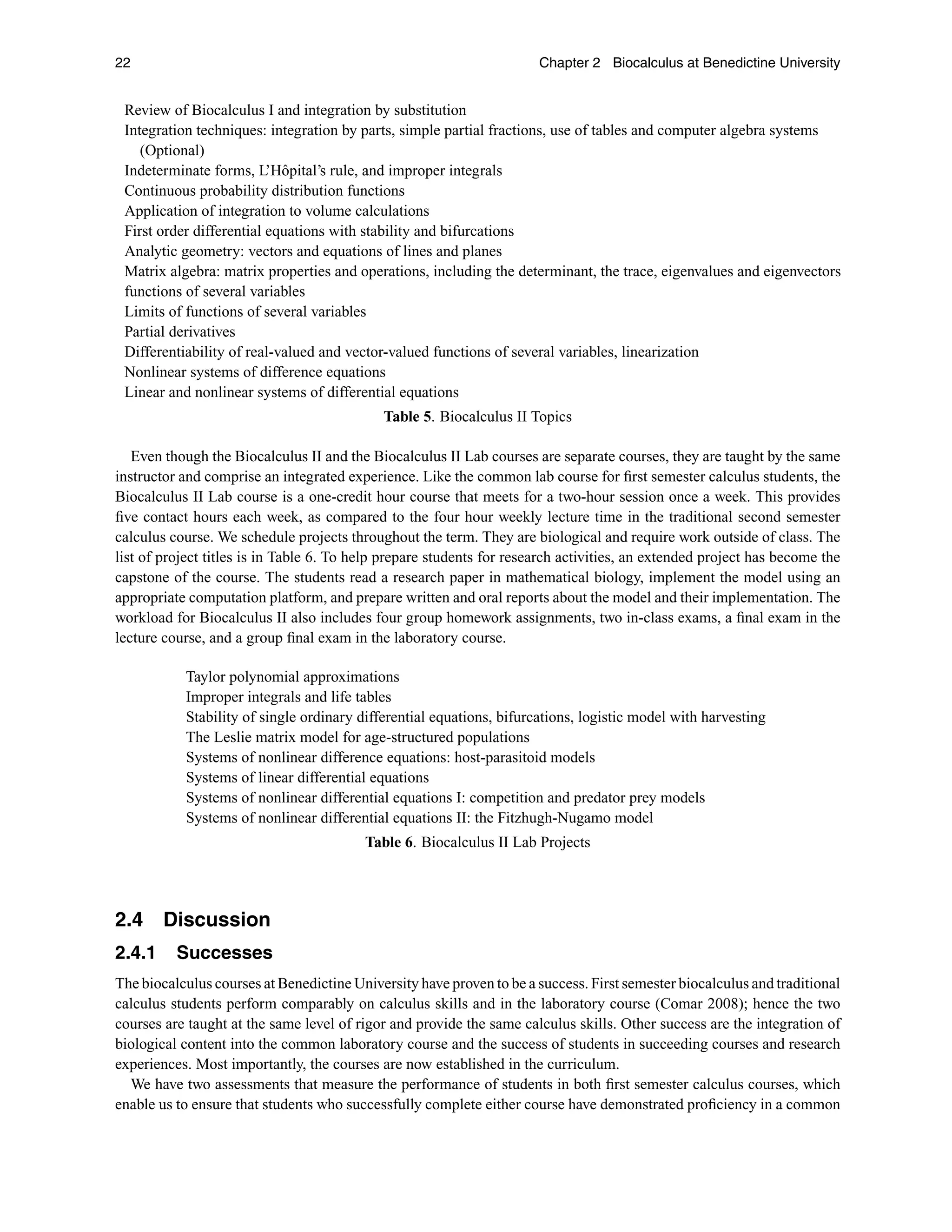 22 Chapter 2 Biocalculus at Benedictine University
Review of Biocalculus I and integration by substitution
Integration techniques: integration by parts, simple partial fractions, use of tables and computer algebra systems
(Optional)
Indeterminate forms, L’Hôpital’s rule, and improper integrals
Continuous probability distribution functions
Application of integration to volume calculations
First order differential equations with stability and bifurcations
Analytic geometry: vectors and equations of lines and planes
Matrix algebra: matrix properties and operations, including the determinant, the trace, eigenvalues and eigenvectors
functions of several variables
Limits of functions of several variables
Partial derivatives
Differentiability of real-valued and vector-valued functions of several variables, linearization
Nonlinear systems of difference equations
Linear and nonlinear systems of differential equations
Table 5. Biocalculus II Topics
Even though the Biocalculus II and the Biocalculus II Lab courses are separate courses, they are taught by the same
instructor and comprise an integrated experience. Like the common lab course for ﬁrst semester calculus students, the
Biocalculus II Lab course is a one-credit hour course that meets for a two-hour session once a week. This provides
ﬁve contact hours each week, as compared to the four hour weekly lecture time in the traditional second semester
calculus course. We schedule projects throughout the term. They are biological and require work outside of class. The
list of project titles is in Table 6. To help prepare students for research activities, an extended project has become the
capstone of the course. The students read a research paper in mathematical biology, implement the model using an
appropriate computation platform, and prepare written and oral reports about the model and their implementation. The
workload for Biocalculus II also includes four group homework assignments, two in-class exams, a ﬁnal exam in the
lecture course, and a group ﬁnal exam in the laboratory course.
Taylor polynomial approximations
Improper integrals and life tables
Stability of single ordinary differential equations, bifurcations, logistic model with harvesting
The Leslie matrix model for age-structured populations
Systems of nonlinear difference equations: host-parasitoid models
Systems of linear differential equations
Systems of nonlinear differential equations I: competition and predator prey models
Systems of nonlinear differential equations II: the Fitzhugh-Nugamo model
Table 6. Biocalculus II Lab Projects
2.4 Discussion
2.4.1 Successes
The biocalculus courses at Benedictine University have proven to be a success. First semester biocalculus and traditional
calculus students perform comparably on calculus skills and in the laboratory course (Comar 2008); hence the two
courses are taught at the same level of rigor and provide the same calculus skills. Other success are the integration of
biological content into the common laboratory course and the success of students in succeeding courses and research
experiences. Most importantly, the courses are now established in the curriculum.
We have two assessments that measure the performance of students in both ﬁrst semester calculus courses, which
enable us to ensure that students who successfully complete either course have demonstrated proﬁciency in a common
 