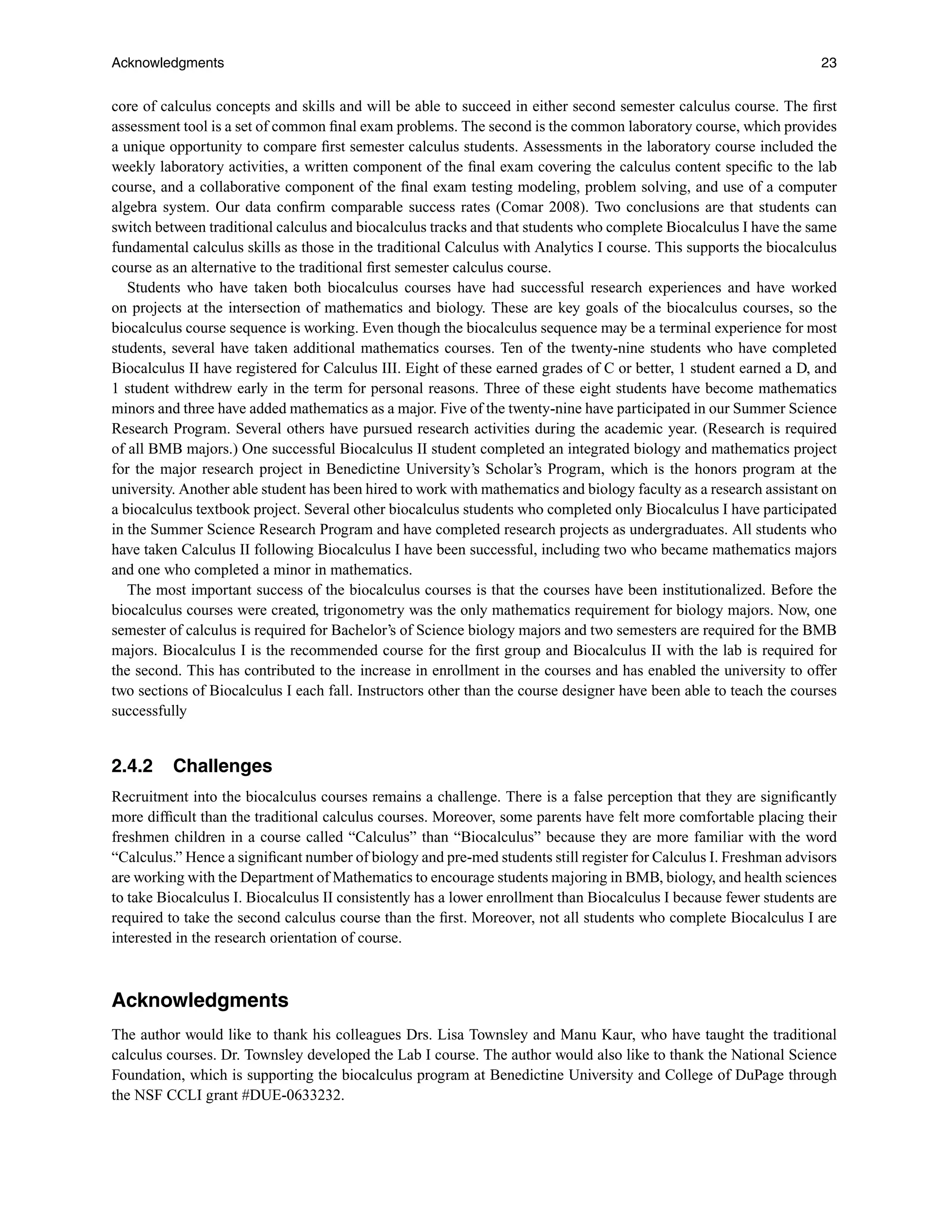Acknowledgments 23
core of calculus concepts and skills and will be able to succeed in either second semester calculus course. The ﬁrst
assessment tool is a set of common ﬁnal exam problems. The second is the common laboratory course, which provides
a unique opportunity to compare ﬁrst semester calculus students. Assessments in the laboratory course included the
weekly laboratory activities, a written component of the ﬁnal exam covering the calculus content speciﬁc to the lab
course, and a collaborative component of the ﬁnal exam testing modeling, problem solving, and use of a computer
algebra system. Our data conﬁrm comparable success rates (Comar 2008). Two conclusions are that students can
switch between traditional calculus and biocalculus tracks and that students who complete Biocalculus I have the same
fundamental calculus skills as those in the traditional Calculus with Analytics I course. This supports the biocalculus
course as an alternative to the traditional ﬁrst semester calculus course.
Students who have taken both biocalculus courses have had successful research experiences and have worked
on projects at the intersection of mathematics and biology. These are key goals of the biocalculus courses, so the
biocalculus course sequence is working. Even though the biocalculus sequence may be a terminal experience for most
students, several have taken additional mathematics courses. Ten of the twenty-nine students who have completed
Biocalculus II have registered for Calculus III. Eight of these earned grades of C or better, 1 student earned a D, and
1 student withdrew early in the term for personal reasons. Three of these eight students have become mathematics
minors and three have added mathematics as a major. Five of the twenty-nine have participated in our Summer Science
Research Program. Several others have pursued research activities during the academic year. (Research is required
of all BMB majors.) One successful Biocalculus II student completed an integrated biology and mathematics project
for the major research project in Benedictine University’s Scholar’s Program, which is the honors program at the
university. Another able student has been hired to work with mathematics and biology faculty as a research assistant on
a biocalculus textbook project. Several other biocalculus students who completed only Biocalculus I have participated
in the Summer Science Research Program and have completed research projects as undergraduates. All students who
have taken Calculus II following Biocalculus I have been successful, including two who became mathematics majors
and one who completed a minor in mathematics.
The most important success of the biocalculus courses is that the courses have been institutionalized. Before the
biocalculus courses were created, trigonometry was the only mathematics requirement for biology majors. Now, one
semester of calculus is required for Bachelor’s of Science biology majors and two semesters are required for the BMB
majors. Biocalculus I is the recommended course for the ﬁrst group and Biocalculus II with the lab is required for
the second. This has contributed to the increase in enrollment in the courses and has enabled the university to offer
two sections of Biocalculus I each fall. Instructors other than the course designer have been able to teach the courses
successfully
2.4.2 Challenges
Recruitment into the biocalculus courses remains a challenge. There is a false perception that they are signiﬁcantly
more difﬁcult than the traditional calculus courses. Moreover, some parents have felt more comfortable placing their
freshmen children in a course called “Calculus” than “Biocalculus” because they are more familiar with the word
“Calculus.” Hence a signiﬁcant number of biology and pre-med students still register for Calculus I. Freshman advisors
are working with the Department of Mathematics to encourage students majoring in BMB, biology, and health sciences
to take Biocalculus I. Biocalculus II consistently has a lower enrollment than Biocalculus I because fewer students are
required to take the second calculus course than the ﬁrst. Moreover, not all students who complete Biocalculus I are
interested in the research orientation of course.
Acknowledgments
The author would like to thank his colleagues Drs. Lisa Townsley and Manu Kaur, who have taught the traditional
calculus courses. Dr. Townsley developed the Lab I course. The author would also like to thank the National Science
Foundation, which is supporting the biocalculus program at Benedictine University and College of DuPage through
the NSF CCLI grant #DUE-0633232.
 